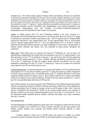 101
fenthion
radiolabel was <10% of that initially applied. Fenthion sulfone and fenthion sulfoxide were identified
as chloroform-extractable metabolites. In the ears of the rice plants, fenthion sulfoxide was the major
component with lesser amounts of fenthion sulfone. In rice grains the bulk of the radiolabel was in the
bran (60 mg/kg total fenthion equivalents, 0.9 mg/kg chloroform-extractable) with lesser amounts in
the polished rice (total 5.7 mg/kg, 0.1 mg/kg chloroform-extractable) and husk (total 2.4 mg/kg, no
chloroform-extractable activity). Phosphoric acid, thiophosphoric acid, dimethyl phosphoric acid,
O,O-dimethyl thiophosphoric acid, and O-methyl O-(3-methyl-4-methylmercaptophenyl)
thiophosphoric acid were identified in water extracts of rice grains.
Alfalfa. In alfalfa sprayed with [13
C] and [14
C]fenthion labelled in the ring-1 position at a
concentration of 0.42 kg fenthion/ha and harvested 7 and 30 days later, there was a total of 13 mg/kg
of radioactivity expressed as fenthion equivalents at day 7 and 6.6 mg/kg at day 30. Organosoluble
radioactivity decreased (7 days approximately 56%, 30 days approximately 30%) as water-soluble
activity increased (approximately 40% at 7 days and approximately 62% at 30 days). Fenthion
sulfoxide and demethyl-fenthion sulfoxide were major metabolites at various times. The glucosides of
fenthion phenol sulfoxide and sulfone were also identified as being present throughout the
experiment.
Bahia grass. When bahia grass was sprayed with [phenyl-U-14
C]fenthion at a rate of about 110
g/ha/spraying (4 applications), the residue did not accumulate in the soil (<0.1 mg/kg fenthion 1 day
after spraying). Levels of 14
C (as fenthion) in the grass 1 day and 66 days after the final application
were 16 and 0.5 mg/kg respectively. At day 1 fenthion sulfoxide and fenthion constituted 65% and
13% of the 14
C respectively. On day 66, fenthion phenol sulfoxide and sulfone were the major
metabolites constituting 62% and 27% of the 14
C respectively. Carryover of residues into rotational
crops (spinach, silver beet and wheat) did not occur.
Coastal bermuda grass. Coastal bermuda grass was sprayed with fenthion at 0.56 kg fenthion/hectare
and sampled over a 21-day period. Fenthion, present at 7.7 mg/kg after spraying, steadily disappeared
with 0.01 mg/kg remaining at day 14 and 0.006 mg/kg at day 21. Fenthion sulfoxide was the major
metabolite initially present (19 mg/kg). After 21 days, fenthion sulfoxide (0.15 mg/kg) and fenthion
sulfone (0.32 mg/kg) were the major metabolites. Residue levels from spray treatments at 1.1 and 2.2
kg ai/ha were generally higher than those at 0.56 kg ai/ha.
Tea. Fenthion residues in tea bushes sprayed with [32
P]fenthion at 9 kg fenthion/ha decreased quickly
with the accompanying formation of fenthion sulfoxide and sulfone. Initial levels of the radiolabel (as
fenthion equivalents) were 43 mg/kg in younger tea leaves and 90 mg/kg in older. After 3 days the
amount of radiolabel had decreased by 50-60% of the amount initially present and continued to
decrease. Fenthion was the only compound identified at day 0 but at day 7 it accounted for <1% of
the chloroform-soluble radiolabel present. Fenthion sulfoxide and sulfone were major metabolites
from day 3 onwards.
Environmental fate
The photodegradation of fenthion applied to sandy loam soil at 53 mg/kg was rapid when the soil was
exposed to sunlight, with a half-life of 6-7 hours. Fenthion sulfoxide was the major product with
fenthion sulfone, fenthion oxon sulfoxide and fenthion phenol sulfoxide detected as minor
components.
Fenthion applied to sterile soils at 50-200 mg/kg and exposed to sunlight was readily
converted to fenthion sulfoxide with about 45-80% of the original fenthion remaining after 4 days.
 