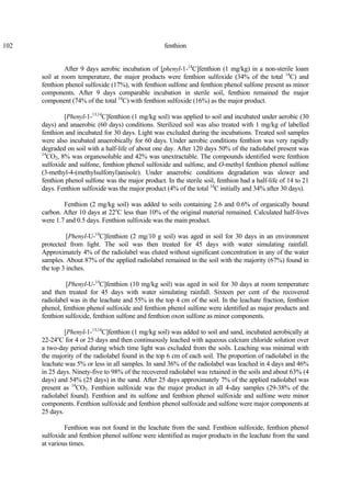 102 fenthion
After 9 days aerobic incubation of [phenyl-1-14
C]fenthion (1 mg/kg) in a non-sterile loam
soil at room temperature, the major products were fenthion sulfoxide (34% of the total 14
C) and
fenthion phenol sulfoxide (17%), with fenthion sulfone and fenthion phenol sulfone present as minor
components. After 9 days comparable incubation in sterile soil, fenthion remained the major
component (74% of the total 14
C) with fenthion sulfoxide (16%) as the major product.
[Phenyl-1-13,14
C]fenthion (1 mg/kg soil) was applied to soil and incubated under aerobic (30
days) and anaerobic (60 days) conditions. Sterilized soil was also treated with 1 mg/kg of labelled
fenthion and incubated for 30 days. Light was excluded during the incubations. Treated soil samples
were also incubated anaerobically for 60 days. Under aerobic conditions fenthion was very rapidly
degraded on soil with a half-life of about one day. After 120 days 50% of the radiolabel present was
14
CO2, 8% was organosoluble and 42% was unextractable. The compounds identified were fenthion
sulfoxide and sulfone, fenthion phenol sulfoxide and sulfone, and O-methyl fenthion phenol sulfone
(3-methyl-4-(methylsulfonyl)anisole). Under anaerobic conditions degradation was slower and
fenthion phenol sulfone was the major product. In the sterile soil, fenthion had a half-life of 14 to 21
days. Fenthion sulfoxide was the major product (4% of the total 14
C initially and 34% after 30 days).
Fenthion (2 mg/kg soil) was added to soils containing 2.6 and 0.6% of organically bound
carbon. After 10 days at 22o
C less than 10% of the original material remained. Calculated half-lives
were 1.7 and 0.5 days. Fenthion sulfoxide was the main product.
[Phenyl-U-14
C]fenthion (2 mg/10 g soil) was aged in soil for 30 days in an environment
protected from light. The soil was then treated for 45 days with water simulating rainfall.
Approximately 4% of the radiolabel was eluted without significant concentration in any of the water
samples. About 87% of the applied radiolabel remained in the soil with the majority (67%) found in
the top 3 inches.
[Phenyl-U-14
C]fenthion (10 mg/kg soil) was aged in soil for 30 days at room temperature
and then treated for 45 days with water simulating rainfall. Sixteen per cent of the recovered
radiolabel was in the leachate and 55% in the top 4 cm of the soil. In the leachate fraction, fenthion
phenol, fenthion phenol sulfoxide and fenthion phenol sulfone were identified as major products and
fenthion sulfoxide, fenthion sulfone and fenthion oxon sulfone as minor components.
[Phenyl-1-13,14
C]fenthion (1 mg/kg soil) was added to soil and sand, incubated aerobically at
22-24o
C for 4 or 25 days and then continuously leached with aqueous calcium chloride solution over
a two-day period during which time light was excluded from the soils. Leaching was minimal with
the majority of the radiolabel found in the top 6 cm of each soil. The proportion of radiolabel in the
leachate was 5% or less in all samples. In sand 36% of the radiolabel was leached in 4 days and 46%
in 25 days. Ninety-five to 98% of the recovered radiolabel was retained in the soils and about 63% (4
days) and 54% (25 days) in the sand. After 25 days approximately 7% of the applied radiolabel was
present as 14
CO2. Fenthion sulfoxide was the major product in all 4-day samples (29-38% of the
radiolabel found). Fenthion and its sulfone and fenthion phenol sulfoxide and sulfone were minor
components. Fenthion sulfoxide and fenthion phenol sulfoxide and sulfone were major components at
25 days.
Fenthion was not found in the leachate from the sand. Fenthion sulfoxide, fenthion phenol
sulfoxide and fenthion phenol sulfone were identified as major products in the leachate from the sand
at various times.
 