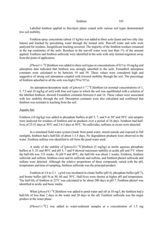 103
fenthion
Labelled fenthion applied to thin-layer plates coated with various soil types demonstrated
low soil mobility.
Fenthion spray concentrate (about 11 kg/ha) was added to three soils (loam and two silty clay
loams) and leached by percolating water through the treated soils. Run-off water and soils were
analyzed for residues. Insignificant leaching occurred. The majority of the fenthion residues remained
in the top centimetre of the soils. Residues in the run-off water were less than 1% of the amount
applied. Fenthion and fenthion sulfoxide were identified in the soils with only limited migration away
from the point of application.
[Phenyl-1-14
C]fenthion was added to three soil types at concentrations of 0.5 to 10 mg/kg and
adsorption data indicated that fenthion was strongly adsorbed to the soils. Freundlich adsorption
constants were calculated to be between 19 and 39. These values were considered high and
suggestive of strong soil adsorption coupled with lowered mobility through the soil. The percentage
of fenthion adsorbed in all the soils was high (79 to 91%).
An adsorption/desorption study of [phenyl-1-13
,14
C]fenthion (at nominal concentrations of 1,
5, 7.5 and 10 mg/kg of soil) with four soil types in which the soil was equilibrated with a solution of
the labelled fenthion, showed Freundlich constants between 6 and 16. These values were associated
with low mobility through the soil. Desorption constants were also calculated and confirmed that
fenthion was resistant to leaching from the soil.
Aquatic fate
Fenthion (10 mg/kg) was added to phosphate buffers at pH 5, 7, and 9 at 30° and 50°C and samples
were analyzed for residues of fenthion and its products over a period of 16 days. Fenthion had half-
lives of 23-31 days at 30°C and 2-6.5 days at 50°C. No sulfoxides, sulfones or oxons were detected.
In a simulated field water system (made from pond water, stored outside and exposed to full
sunlight), fenthion had a half-life of about 1-1.5 days. No degradation products were observed in the
water. Fenthion sulfone was identified in silt from the pond water used.
A study of the stability of [phenyl-U-14
C]fenthion (5 mg/kg) in sterile aqueous phosphate
buffers at 5, 25 and 40°C and pH 5, 7 and 9 showed maximum stability at acidic pH and 5°C where
the half-life was 133 weeks. At pH 9 and 40°C, the half-life was about 2 weeks. Fenthion, fenthion
sulfoxide and sulfone, fenthion oxon and its sulfoxide and sulfone, and fenthion phenol sulfoxide and
sulfone were detected. Although the relative proportions of these compounds varied with the pH,
temperature and time of sampling, fenthion sulfoxide was the principal product.
Fenthion at 3.6 to 5.1 ìg/ml was incubated in citrate buffer (pH 4), phosphate buffer (pH 7),
and borate buffer (pH 9) at 50, 60 and 70°C. Half-lives were shorter at higher pH and temperature.
The half-life of fenthion at 22°C was calculated to be about 200 days at pH 7. Fenthion phenol was
identified in acidic and basic media.
When [phenyl-U-14
C]fenthion was added to pond water and silt at 10 mg/l, the fenthion had a
half-life of less than 2 days in the water and 20 days in the silt. Fenthion sulfoxide was the major
product in the water phase.
[Phenyl-1-14
C] was added to water-sediment samples at a concentration of 1.5 mg
 