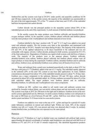 104 fenthion
fenthion/litre and the systems were kept at 20-24°C under aerobic and anaerobic conditions for 66
and 190 days respectively. In the aerobic system, the majority of the radiolabel was unextractable at
the end of the trial (approximately 75% of the 14
C content at that time) and 15-20% of the radiolabel
had been incorporated into carbon dioxide.
Carbon dioxide was the principal product in the anaerobic system (about 50% of the
radiolabel present at the end of the experiment). A small amount of labelled methane was produced.
In the aerobic system the major products were fenthion sulfoxide and demethyl-fenthion
oxygen analogue sulfone. In the anaerobic system, fenthion phenol sulfoxide and fenthion phenol
were the main products with 3-methylphenol and methane detected at lower levels.
Fenthion labelled in the ring-1 position with 14
C and 13
C (1.5 mg/l) was added to two pond
water and sediment samples. The test systems were open to the atmosphere and maintained with
shaking in the dark at 20-24°C. Samples were taken during 66 days. The majority of the radioactivity
(56 and 74% of the applied radioactivity at 66 days) transferred to the sediment and was not
extractable with organic solvents. Carbon dioxide, produced in both systems, accounted for 9.5-13%
of the final radioactivity. Degradation of fenthion was rapid in both systems with half-lives of about a
week. The majority of the products were in the aqueous phases. Fenthion sulfoxide,
demethyl-fenthion oxon sulfone, fenthion phenol sulfoxide and fenthion phenol sulfone were all
major products at times during the experiment. Fenthion sulfone, demethyl-fenthion and its sulfoxide
and sulfone, fenthion oxon, and demethyl-fenthion oxon sulfone were all found at lower levels.
Water and sediment from a pond were incubated anaerobically in the dark at about 22°C for
360 days with [phenyl-1-14
C]fenthion, added at the rate of 1.5 mg/kg. The radiolabel rapidly appeared
in the sediment (28% of the total 14C content at one hour after application). In water, fenthion
concentrations decreased from about 72% of the radiolabel initially present to about 7% 30 days later.
Fenthion was a major component in the sediment. Between 120 and 190 days, carbon dioxide
accounted for about 50% of the radiolabel added. At 120 days methane accounted for about 4% of the
total radiolabel added. The major products were fenthion phenol and its sulfoxide.
Demethyl-fenthion, its sulfoxide and 3-methylphenol were minor components.
Fenthion (at 200 ìg/litre) was added to salt marsh water and sediment systems (one
sterilized by formalin without plants, one non-sterile without plants and one non-sterile with plants).
The systems were kept at 20°C for 190 hours in the light and in darkness. Fenthion levels in the non-
sterile systems approached zero by 200 hours. In sterile systems fenthion residues were still present in
the water at 200 hours at a level between 50 and 100 ìg/litre. Half-lives were about 4 days in the
sterile system and about 33-35 hours in the two non-sterile systems.
Fenthion was added to river water at the rate of 10 ìg/litre and kept for a period of 8 weeks
under laboratory conditions in natural and artificial light. Within one week, 50% of the original
fenthion was left, at 2 weeks 10% was present and none was detected after 4 weeks. In similarly
treated distilled water, no fenthion loss was reported over the same period.
Photolysis
When [phenyl-U-14
C]fenthion at 5 mg/l in distilled water was irradiated with artificial light sources
approximating the spectral wavelengths of sunlight, rapid breakdown was observed with half-lives of
fenthion at 5°C and 25°C of 55 and 15 minutes respectively. The identified degradation products
 