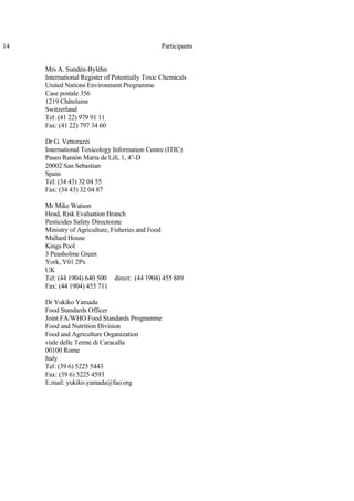 14 Participants
Mrs A. Sundén-Byléhn
International Register of Potentially Toxic Chemicals
United Nations Environment Programme
Case postale 356
1219 Châtelaine
Switzerland
Tel: (41 22) 979 91 11
Fax: (41 22) 797 34 60
Dr G. Vettorazzi
International Toxicology Information Centre (ITIC)
Paseo Ramón Maria de Lilí, 1, 4°-D
20002 San Sebastian
Spain
Tel: (34 43) 32 04 55
Fax: (34 43) 32 04 87
Mr Mike Watson
Head, Risk Evaluation Branch
Pesticides Safety Directorate
Ministry of Agriculture, Fisheries and Food
Mallard House
Kings Pool
3 Peasholme Green
York, Y01 2Px
UK
Tel: (44 1904) 640 500 direct: (44 1904) 455 889
Fax: (44 1904) 455 711
Dr Yukiko Yamada
Food Standards Officer
Joint FA/WHO Food Standards Programme
Food and Nutrition Division
Food and Agriculture Organization
viale delle Terme di Caracalla
00100 Rome
Italy
Tel: (39 6) 5225 5443
Fax: (39 6) 5225 4593
E.mail: yukiko.yamada@fao.org
 