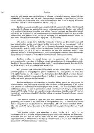 106 fenthion
extraction with acetone, sweep co-distillation of a hexane extract of the aqueous residue left after
evaporation of the acetone, and GLC with a flame-photometric detector. Cucumbers and rockmelons
did not require the co-distillation step. Limits of determination were 0.01-0.02 mg/kg. Recoveries
were >80% at levels of fortification between 0.1 and 1.2 mg/kg.
Fenthion residues in animal tissues were extracted with acetone followed by chloroform and
partitioned with n-hexane and acetonitrile to remove contaminating material. Residues were oxidized
with m-chloroperbenzoic acid to fenthion oxon sulfone. This was hydrolysed and the resulting phenol
derivatized and determined by gas chromatography with electron-capture detection. Recoveries in
animal tissues were between 71 and 108% at the 0.1 mg/kg level. The method was also suitable for
milk with a limit of determination of 0.01 mg/kg (81-114% recoveries).
This method was developed further by omitting the hydrolysis and derivatization steps and
determining fenthion and its metabolites as fenthion oxon sulfone by gas chromatography with a
thermionic detector. The LOD was 0.05 mg/kg. Recoveries from cattle tissues and organs were
greater than 80% at the 0.1 mg/kg level except from bovine liver (64%). In poultry tissues and organs
recoveries were 87-118% at 0.1 mg/kg. The method was free from interference from 42 other
pesticides. The use of m-chloroperbenzoic acid as the oxidizing agent allows total fenthion residues to
be determined by conversion of P=S and P=O compounds to the fenthion oxon sulfone.
Fenthion residues in animal tissues can be determined after extraction with
acetone/acetonitrile, evaporation of the filtered extract, and partitioning with hexane and acetonitrile.
Fenthion is determined in the acetonitrile phase by GLC with phosphorus-specific detection. LODs
are 0.01-0.04 mg/kg, with recoveries between 66 and 120%.
In a qualitative TLC method to detect fenthion an ethyl acetate extract of the tissues is
chromatographed. The developed plate is sprayed with bromine and a homogenate of bee heads, then
with naphthyl acetate and a dye precursor. The cholinesterase from the bee heads hydrolyses the ester
and the liberated naphthol forms a coloured dye. If fenthion is present, the hydrolysis cannot occur
and a white spot is seen on a pink background.
Fenthion and fenthion sulfone residues in sheep liver, kidney, muscle and subcutaneous fat
were determined after extraction of the tissues with acetonitrile, solvent partitioning of the extract
with n-hexane and acetonitrile and chromatographic clean-up. HPLC was used to determine fenthion
and fenthion sulfone. The limit of determination for both compounds was 0.02 mg/kg and the limit of
detection 0.005 mg/kg. Fenthion recoveries from muscle, subcutaneous fat and organs at 0.04 and 0.1
mg/kg levels were between 60 and 96%. Fenthion sulfone recoveries at the same levels were between
68 and 110%.
Total fenthion residues in eggs and milk were determined after solvent extraction,
partitioning, and oxidation of the extract with m-chloroperbenzoic acid. The fenthion oxon sulfone
formed was partitioned into chloroform and determined by GLC with a flame-ionization detector.
The LOD was 0.005 mg/kg. Recoveries at the 0.01 and 0.005 mg/kg levels were between 74 and
128%.
Total fenthion residues were determined in citrus fortified at 0.1 mg/kg by m-
chloroperbenzoic acid oxidation and gas chromatography after solvent extraction and partitioning.
Recoveries were 86% from the fruit and 106% from the peel. Changes in the extraction process
improved the limit of determination to 0.01 mg/kg, where recoveries of 73-77% from peel, 96% from
juice, and 80-120% from marmalade were reported.
 