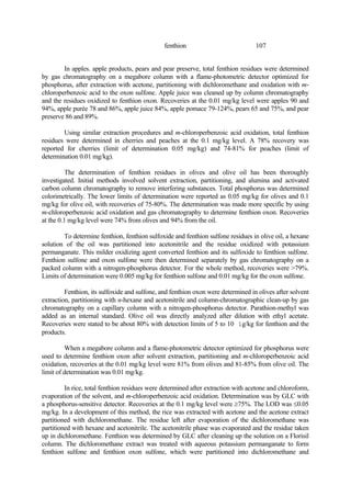 107
fenthion
In apples. apple products, pears and pear preserve, total fenthion residues were determined
by gas chromatography on a megabore column with a flame-photometric detector optimized for
phosphorus, after extraction with acetone, partitioning with dichloromethane and oxidation with m-
chloroperbenzoic acid to the oxon sulfone. Apple juice was cleaned up by column chromatography
and the residues oxidized to fenthion oxon. Recoveries at the 0.01 mg/kg level were apples 90 and
94%, apple purée 78 and 86%, apple juice 84%, apple pomace 79-124%, pears 65 and 75%, and pear
preserve 86 and 89%.
Using similar extraction procedures and m-chloroperbenzoic acid oxidation, total fenthion
residues were determined in cherries and peaches at the 0.1 mg/kg level. A 78% recovery was
reported for cherries (limit of determination 0.05 mg/kg) and 74-81% for peaches (limit of
determination 0.01 mg/kg).
The determination of fenthion residues in olives and olive oil has been thoroughly
investigated. Initial methods involved solvent extraction, partitioning, and alumina and activated
carbon column chromatography to remove interfering substances. Total phosphorus was determined
colorimetrically. The lower limits of determination were reported as 0.05 mg/kg for olives and 0.1
mg/kg for olive oil, with recoveries of 75-80%. The determination was made more specific by using
m-chloroperbenzoic acid oxidation and gas chromatography to determine fenthion oxon. Recoveries
at the 0.1 mg/kg level were 74% from olives and 94% from the oil.
To determine fenthion, fenthion sulfoxide and fenthion sulfone residues in olive oil, a hexane
solution of the oil was partitioned into acetonitrile and the residue oxidized with potassium
permanganate. This milder oxidizing agent converted fenthion and its sulfoxide to fenthion sulfone.
Fenthion sulfone and oxon sulfone were then determined separately by gas chromatography on a
packed column with a nitrogen-phosphorus detector. For the whole method, recoveries were >79%.
Limits of determination were 0.005 mg/kg for fenthion sulfone and 0.01 mg/kg for the oxon sulfone.
Fenthion, its sulfoxide and sulfone, and fenthion oxon were determined in olives after solvent
extraction, partitioning with n-hexane and acetonitrile and column-chromatographic clean-up by gas
chromatography on a capillary column with a nitrogen-phosphorus detector. Parathion-methyl was
added as an internal standard. Olive oil was directly analyzed after dilution with ethyl acetate.
Recoveries were stated to be about 80% with detection limits of 5 to 10 ìg/kg for fenthion and the
products.
When a megabore column and a flame-photometric detector optimized for phosphorus were
used to determine fenthion oxon after solvent extraction, partitioning and m-chloroperbenzoic acid
oxidation, recoveries at the 0.01 mg/kg level were 81% from olives and 81-85% from olive oil. The
limit of determination was 0.01 mg/kg.
In rice, total fenthion residues were determined after extraction with acetone and chloroform,
evaporation of the solvent, and m-chloroperbenzoic acid oxidation. Determination was by GLC with
a phosphorus-sensitive detector. Recoveries at the 0.1 mg/kg level were ≥75%. The LOD was ≤0.05
mg/kg. In a development of this method, the rice was extracted with acetone and the acetone extract
partitioned with dichloromethane. The residue left after evaporation of the dichloromethane was
partitioned with hexane and acetonitrile. The acetonitrile phase was evaporated and the residue taken
up in dichloromethane. Fenthion was determined by GLC after cleaning up the solution on a Florisil
column. The dichloromethane extract was treated with aqueous potassium permanganate to form
fenthion sulfone and fenthion oxon sulfone, which were partitioned into dichloromethane and
 
