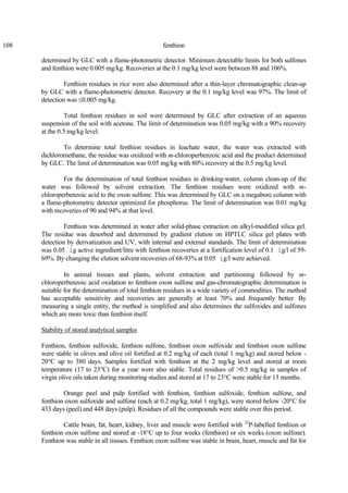 108 fenthion
determined by GLC with a flame-photometric detector. Minimum detectable limits for both sulfones
and fenthion were 0.005 mg/kg. Recoveries at the 0.1 mg/kg level were between 88 and 106%.
Fenthion residues in rice were also determined after a thin-layer chromatographic clean-up
by GLC with a flame-photometric detector. Recovery at the 0.1 mg/kg level was 97%. The limit of
detection was ≤0.005 mg/kg.
Total fenthion residues in soil were determined by GLC after extraction of an aqueous
suspension of the soil with acetone. The limit of determination was 0.05 mg/kg with a 90% recovery
at the 0.5 mg/kg level.
To determine total fenthion residues in leachate water, the water was extracted with
dichloromethane, the residue was oxidized with m-chloroperbenzoic acid and the product determined
by GLC. The limit of determination was 0.05 mg/kg with 80% recovery at the 0.5 mg/kg level.
For the determination of total fenthion residues in drinking-water, column clean-up of the
water was followed by solvent extraction. The fenthion residues were oxidized with m-
chloroperbenzoic acid to the oxon sulfone. This was determined by GLC on a megabore column with
a flame-photometric detector optimized for phosphorus. The limit of determination was 0.01 mg/kg
with recoveries of 90 and 94% at that level.
Fenthion was determined in water after solid-phase extraction on alkyl-modified silica gel.
The residue was desorbed and determined by gradient elution on HPTLC silica gel plates with
detection by derivatization and UV, with internal and external standards. The limit of determination
was 0.05 ìg active ingredient/litre with fenthion recoveries at a fortification level of 0.1 ìg/l of 59-
69%. By changing the elution solvent recoveries of 68-93% at 0.05 ìg/l were achieved.
In animal tissues and plants, solvent extraction and partitioning followed by m-
chloroperbenzoic acid oxidation to fenthion oxon sulfone and gas-chromatographic determination is
suitable for the determination of total fenthion residues in a wide variety of commodities. The method
has acceptable sensitivity and recoveries are generally at least 70% and frequently better. By
measuring a single entity, the method is simplified and also determines the sulfoxides and sulfones
which are more toxic than fenthion itself.
Stability of stored analytical samples
Fenthion, fenthion sulfoxide, fenthion sulfone, fenthion oxon sulfoxide and fenthion oxon sulfone
were stable in olives and olive oil fortified at 0.2 mg/kg of each (total 1 mg/kg) and stored below -
20°C up to 380 days. Samples fortified with fenthion at the 2 mg/kg level and stored at room
temperature (17 to 23°C) for a year were also stable. Total residues of >0.5 mg/kg in samples of
virgin olive oils taken during monitoring studies and stored at 17 to 23°C were stable for 13 months.
Orange peel and pulp fortified with fenthion, fenthion sulfoxide, fenthion sulfone, and
fenthion oxon sulfoxide and sulfone (each at 0.2 mg/kg, total 1 mg/kg), were stored below -20°C for
433 days (peel) and 448 days (pulp). Residues of all the compounds were stable over this period.
Cattle brain, fat, heart, kidney, liver and muscle were fortified with 32
P-labelled fenthion or
fenthion oxon sulfone and stored at -18°C up to four weeks (fenthion) or six weeks (oxon sulfone).
Fenthion was stable in all tissues. Fenthion oxon sulfone was stable in brain, heart, muscle and fat for
 