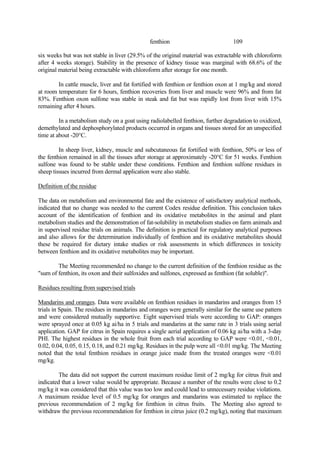 109
fenthion
six weeks but was not stable in liver (29.5% of the original material was extractable with chloroform
after 4 weeks storage). Stability in the presence of kidney tissue was marginal with 68.6% of the
original material being extractable with chloroform after storage for one month.
In cattle muscle, liver and fat fortified with fenthion or fenthion oxon at 1 mg/kg and stored
at room temperature for 6 hours, fenthion recoveries from liver and muscle were 96% and from fat
83%. Fenthion oxon sulfone was stable in steak and fat but was rapidly lost from liver with 15%
remaining after 4 hours.
In a metabolism study on a goat using radiolabelled fenthion, further degradation to oxidized,
demethylated and dephosphorylated products occurred in organs and tissues stored for an unspecified
time at about -20°C.
In sheep liver, kidney, muscle and subcutaneous fat fortified with fenthion, 50% or less of
the fenthion remained in all the tissues after storage at approximately -20°C for 51 weeks. Fenthion
sulfone was found to be stable under these conditions. Fenthion and fenthion sulfone residues in
sheep tissues incurred from dermal application were also stable.
Definition of the residue
The data on metabolism and environmental fate and the existence of satisfactory analytical methods,
indicated that no change was needed to the current Codex residue definition. This conclusion takes
account of the identification of fenthion and its oxidative metabolites in the animal and plant
metabolism studies and the demonstration of fat-solubility in metabolism studies on farm animals and
in supervised residue trials on animals. The definition is practical for regulatory analytical purposes
and also allows for the determination individually of fenthion and its oxidative metabolites should
these be required for dietary intake studies or risk assessments in which differences in toxicity
between fenthion and its oxidative metabolites may be important.
The Meeting recommended no change to the current definition of the fenthion residue as the
"sum of fenthion, its oxon and their sulfoxides and sulfones, expressed as fenthion (fat soluble)".
Residues resulting from supervised trials
Mandarins and oranges. Data were available on fenthion residues in mandarins and oranges from 15
trials in Spain. The residues in mandarins and oranges were generally similar for the same use pattern
and were considered mutually supportive. Eight supervised trials were according to GAP: oranges
were sprayed once at 0.05 kg ai/ha in 5 trials and mandarins at the same rate in 3 trials using aerial
application. GAP for citrus in Spain requires a single aerial application of 0.06 kg ai/ha with a 3-day
PHI. The highest residues in the whole fruit from each trial according to GAP were <0.01, <0.01,
0.02, 0.04, 0.05, 0.15, 0.18, and 0.21 mg/kg. Residues in the pulp were all <0.01 mg/kg. The Meeting
noted that the total fenthion residues in orange juice made from the treated oranges were <0.01
mg/kg.
The data did not support the current maximum residue limit of 2 mg/kg for citrus fruit and
indicated that a lower value would be appropriate. Because a number of the results were close to 0.2
mg/kg it was considered that this value was too low and could lead to unnecessary residue violations.
A maximum residue level of 0.5 mg/kg for oranges and mandarins was estimated to replace the
previous recommendation of 2 mg/kg for fenthion in citrus fruits. The Meeting also agreed to
withdraw the previous recommendation for fenthion in citrus juice (0.2 mg/kg), noting that maximum
 