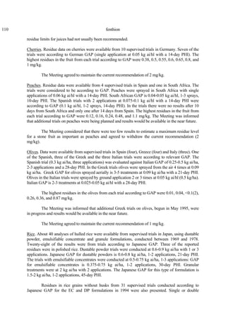 110 fenthion
residue limits for juices had not usually been recommended.
Cherries. Residue data on cherries were available from 10 supervised trials in Germany. Seven of the
trials were according to German GAP (single application at 0.05 kg ai/hl with a 14-day PHI). The
highest residues in the fruit from each trial according to GAP were 0.38, 0.5, 0.55, 0.6, 0.65, 0.8, and
1 mg/kg.
The Meeting agreed to maintain the current recommendation of 2 mg/kg.
Peaches. Residue data were available from 4 supervised trials in Spain and one in South Africa. The
trials were considered to be according to GAP. Peaches were sprayed in South Africa with single
applications of 0.06 kg ai/hl with a 14-day PHI. South African GAP is 0.04-0.05 kg ai/hl, 1-3 sprays,
10-day PHI. The Spanish trials with 2 applications at 0.075-0.1 kg ai/hl with a 14-day PHI were
according to GAP (0.1 kg ai/hl, 1-2 sprays, 14-day PHI). In the trials there were no results after 10
days from South Africa and only one after 14 days from Spain. The highest residues in the fruit from
each trial according to GAP were 0.12, 0.16, 0.24, 0.48, and 1.1 mg/kg. The Meeting was informed
that additional trials on peaches were being planned and results would be available in the near future.
The Meeting considered that there were too few results to estimate a maximum residue level
for a stone fruit as important as peaches and agreed to withdraw the current recommendation (2
mg/kg).
Olives. Data were available from supervised trials in Spain (four), Greece (four) and Italy (three). One
of the Spanish, three of the Greek and the three Italian trials were according to relevant GAP. The
Spanish trial (0.3 kg ai/ha, three applications) was evaluated against Italian GAP of 0.25-0.5 kg ai/ha,
2-3 applications and a 28-day PHI. In the Greek trials olives were sprayed from the air 4 times at 0.09
kg ai/ha. Greek GAP for olives sprayed aerially is 3-5 treatments at 0.09 kg ai/ha with a 21-day PHI.
Olives in the Italian trials were sprayed by ground application 2 or 3 times at 0.05 kg ai/hl (0.5 kg/ha).
Italian GAP is 2-3 treatments at 0.025-0.05 kg ai/hl with a 28-day PHI.
The highest residues in the olives from each trial according to GAP were 0.01, 0.04, <0.1(2),
0.26, 0.36, and 0.87 mg/kg.
The Meeting was informed that additional Greek trials on olives, begun in May 1995, were
in progress and results would be available in the near future.
The Meeting agreed to maintain the current recommendation of 1 mg/kg.
Rice. About 40 analyses of hulled rice were available from supervised trials in Japan, using dustable
powder, emulsifiable concentrate and granule formulations, conducted between 1969 and 1978.
Twenty-eight of the results were from trials according to Japanese GAP. Three of the reported
residues were in polished rice. Dustable powder trials were conducted at 0.6-0.9 kg ai/ha with 1 or 3
applications. Japanese GAP for dustable powders is 0.6-0.8 kg ai/ha, 1-2 applications, 21-day PHI.
The trials with emulsifiable concentrates were conducted at 0.5-0.75 kg ai/ha, 1-3 applications: GAP
for emulsifiable concentrates is 0.375-0.75 kg ai/ha, 1-2 applications, 30-day PHI. Granular
treatments were at 2 kg ai/ha with 2 applications. The Japanese GAP for this type of formulation is
1.5-2 kg ai/ha, 1-2 applications, 45-day PHI.
Residues in rice grains without husks from 31 supervised trials conducted according to
Japanese GAP for the EC and DP formulations in 1994 were also presented. Single or double
 