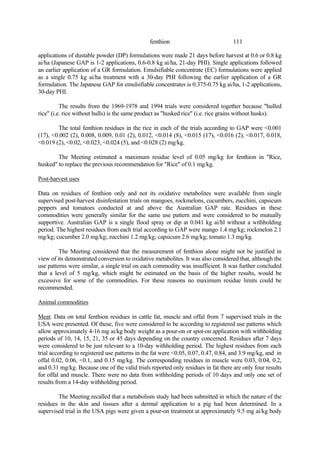111
fenthion
applications of dustable powder (DP) formulations were made 21 days before harvest at 0.6 or 0.8 kg
ai/ha (Japanese GAP is 1-2 applications, 0.6-0.8 kg ai/ha, 21-day PHI). Single applications followed
an earlier application of a GR formulation. Emulsifiable concentrate (EC) formulations were applied
as a single 0.75 kg ai/ha treatment with a 30-day PHI following the earlier application of a GR
formulation. The Japanese GAP for emulsifiable concentrates is 0.375-0.75 kg ai/ha, 1-2 applications,
30-day PHI.
The results from the 1969-1978 and 1994 trials were considered together because "hulled
rice" (i.e. rice without hulls) is the same product as "husked rice" (i.e. rice grains without husks).
The total fenthion residues in the rice in each of the trials according to GAP were <0.001
(17), <0.002 (2), 0.008, 0.009, 0.01 (2), 0.012, <0.014 (8), <0.015 (17), <0.016 (2), <0.017, 0.018,
<0.019 (2), <0.02, <0.023, <0.024 (5), and <0.028 (2) mg/kg.
The Meeting estimated a maximum residue level of 0.05 mg/kg for fenthion in "Rice,
husked" to replace the previous recommendation for "Rice" of 0.1 mg/kg.
Post-harvest uses
Data on residues of fenthion only and not its oxidative metabolites were available from single
supervised post-harvest disinfestation trials on mangoes, rockmelons, cucumbers, zucchini, capsicum
peppers and tomatoes conducted at and above the Australian GAP rate. Residues in these
commodities were generally similar for the same use pattern and were considered to be mutually
supportive. Australian GAP is a single flood spray or dip at 0.041 kg ai/hl without a withholding
period. The highest residues from each trial according to GAP were mango 1.4 mg/kg; rockmelon 2.1
mg/kg; cucumber 2.0 mg/kg; zucchini 1.2 mg/kg; capsicum 2.6 mg/kg; tomato 1.3 mg/kg.
The Meeting considered that the measurement of fenthion alone might not be justified in
view of its demonstrated conversion to oxidative metabolites. It was also considered that, although the
use patterns were similar, a single trial on each commodity was insufficient. It was further concluded
that a level of 5 mg/kg, which might be estimated on the basis of the higher results, would be
excessive for some of the commodities. For these reasons no maximum residue limits could be
recommended.
Animal commodities
Meat. Data on total fenthion residues in cattle fat, muscle and offal from 7 supervised trials in the
USA were presented. Of these, five were considered to be according to registered use patterns which
allow approximately 4-16 mg ai/kg body weight as a pour-on or spot-on application with withholding
periods of 10, 14, 15, 21, 35 or 45 days depending on the country concerned. Residues after 7 days
were considered to be just relevant to a 10-day withholding period. The highest residues from each
trial according to registered use patterns in the fat were <0.05, 0.07, 0.47, 0.84, and 3.9 mg/kg, and in
offal 0.02, 0.06, <0.1, and 0.15 mg/kg. The corresponding residues in muscle were 0.03, 0.04, 0.2,
and 0.31 mg/kg. Because one of the valid trials reported only residues in fat there are only four results
for offal and muscle. There were no data from withholding periods of 10 days and only one set of
results from a 14-day withholding period.
The Meeting recalled that a metabolism study had been submitted in which the nature of the
residues in the skin and tissues after a dermal application to a pig had been determined. In a
supervised trial in the USA pigs were given a pour-on treatment at approximately 9.5 mg ai/kg body
 