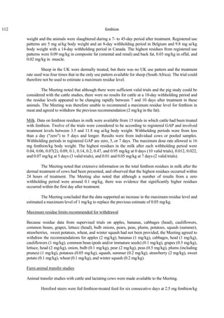 112 fenthion
weight and the animals were slaughtered during a 7- to 45-day period after treatment. Registered use
patterns are 5 mg ai/kg body weight and an 8-day withholding period in Belgium and 9.8 mg ai/kg
body weight with a 14-day withholding period in Canada. The highest residues from registered use
patterns were 0.09 mg/kg in composite fat (omental and renal) and back fat, 0.03 mg/kg in offal, and
0.02 mg/kg in muscle.
Sheep in the UK were dermally treated, but there was no UK use pattern and the treatment
rate used was four times that in the only use pattern available for sheep (South Africa). The trial could
therefore not be used to estimate a maximum residue level.
The Meeting noted that although there were sufficient valid trials and the pig study could be
considered with the cattle studies, there were no results for cattle at a 10-day withholding period and
the residue levels appeared to be changing rapidly between 7 and 10 days after treatment in these
animals. The Meeting was therefore unable to recommend a maximum residue level for fenthion in
meat and agreed to withdraw the previous recommendation (2 mg/kg in the fat).
Milk. Data on fenthion residues in milk were available from 15 trials in which cattle had been treated
with fenthion. Twelve of the trials were considered to be according to registered GAP and involved
treatment levels between 3.5 and 11.8 mg ai/kg body weight. Withholding periods were from less
than a day ("zero") to 5 days and longer. Results were from individual cows or pooled samples.
Withholding periods in registered GAP are zero, 5, or 7 days. The maximum dose rate allowed is 16
mg fenthion/kg body weight. The highest residues in the milk after each withholding period were
0.04, 0.06, 0.07(2), 0.09, 0.1, 0.14, 0.2, 0.47, and 0.95 mg/kg at 0 days (10 valid trials), 0.012, 0.022,
and 0.07 mg/kg at 5 days (3 valid trials), and 0.01 and 0.05 mg/kg at 7 days (2 valid trials).
The Meeting noted that extensive information on the total fenthion residues in milk after the
dermal treatment of cows had been presented, and observed that the highest residues occurred within
24 hours of treatment. The Meeting also noted that although a number of results from a zero
withholding period were around 0.1 mg/kg, there was evidence that significantly higher residues
occurred within the first day after treatment.
The Meeting concluded that the data supported an increase in the maximum residue level and
estimated a maximum level of 1 mg/kg to replace the previous estimate of 0.05 mg/kg.
Maximum residue limits recommended for withdrawal
Because residue data from supervised trials on apples, bananas, cabbages (head), cauliflowers,
common beans, grapes, lettuce (head), bulb onions, pears, peas, plums, potatoes, squash (summer),
strawberries, sweet potatoes, wheat, and winter squash had not been provided, the Meeting agreed to
withdraw the recommendations for apples (2 mg/kg), bananas (1 mg/kg), cabbages, head (1 mg/kg),
cauliflowers (1 mg/kg), common bean (pods and/or immature seeds) (0.1 mg/kg), grapes (0.5 mg/kg),
lettuce, head (2 mg/kg), onion, bulb (0.1 mg/kg), pear (2 mg/kg), peas (0.5 mg/kg), plums (including
prunes) (1 mg/kg), potatoes (0.05 mg/kg), squash, summer (0.2 mg/kg), strawberry (2 mg/kg), sweet
potato (0.1 mg/kg), wheat (0.1 mg/kg), and winter squash (0.2 mg/kg).
Farm animal transfer studies
Animal transfer studies with cattle and lactating cows were made available to the Meeting.
Hereford steers were fed fenthion-treated feed for six consecutive days at 2.5 mg fenthion/kg
 