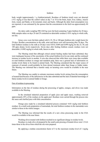 113
fenthion
body weight (approximately 1 g fenthion/animal). Residues of fenthion (total) were not detected
(<0.1 mg/kg or less than the control value) at day 7 or 10 in the brain, heart, liver, kidney, muscle
(loin, round, and flank), or fat (omental, renal, and back). Although the daily food consumption was
not reported, it was estimated by the sponsor that the concentration in the feed was approximately 80
ppm.
Six dairy cattle weighing 990-1265 kg were fed feed containing 5 ppm fenthion for 28 days.
Milk samples taken on days 28 and 29 contained no detectable residues (<0.01 mg/kg in whole milk,
not fat).
Jersey cows were fed diets spiked with 0, 25, 50 or 100 ppm fenthion (dry weight basis) for
28 days. Residue concentrations in the milk, urine and faeces were still increasing after 28 days. The
total fenthion residues in the milk at 28 days were 0.018, 0.049 and 0.099 mg/kg for the 25, 50, and
100 ppm dietary levels respectively. Seven days after feeding fenthion ceased, residues were not
detectable (<0.002 mg/kg) in whole milk, faeces or urine
The Meeting noted that although critical animal feeding studies had been submitted, they
were inadequate because of the uncertainty of the actual fenthion level in one study and the continued
increase in residue levels in another. It was also observed that while there were some data available
on total fenthion residues in orange and mandarin pulp, there was a general lack of information on
residue levels likely to be found in animal feeds. The Meeting considered that the major source of
exposure of animals would probably be from dermal treatment rather than forage or fodder intake.
The Meeting was informed that a transfer study on lactating cows would be available in the near
future.
The Meeting was unable to estimate maximum residue levels arising from the consumption
of treated feed because of the deficiencies in the data submitted and the lack of detailed knowledge of
likely residue levels in animal fodder or forage.
Fate of residues in processing
Information on the fate of residues during the processing of apples, oranges, and olives was made
available to the Meeting.
In the simulated industrial preparation of apple juice and apple sauce, washing removed
approximately 45% of the residues on the apple peel. Residues were carried through the process into
the sauce and clarified juice with little concentration.
Orange juice made by a simulated industrial process contained <0.01 mg/kg total fenthion
residues. In a small-scale preparation of marmalade, the total fenthion residues in the marmalade were
similar to those in the whole oranges.
The Meeting was informed that the results of a new citrus processing study in the USA
would be available in the near future.
Washing olives treated with fenthion resulted in no significant change in residue levels.
Residues in crude olive oil prepared by the small-scale pressing of treated olives were 1.5-6.6
times those in the olives from which the oils were prepared.
By applying a median concentration factor of 3 to the maximum residue level of 1 mg/kg
 