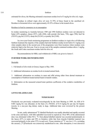 114 fenthion
estimated for olives, the Meeting estimated a maximum residue level of 3 mg/kg for olive oil, virgin.
Residues in refined virgin olive oil were 51-79% of those found in the unrefined oil.
Residues in fermented olives were approximately 45-55% of those in the treated olives.
Residues in food in commerce or at consumption
In residue monitoring in Australia between 1989 and 1994 fenthion residues were not detected in
butter (476 samples), cheese (937), milk (204), milk powder (fat basis, 750), eggs (780), beef fat
(39,933), pig fat (15,933), sheep fat (29,361), or poultry fat (2168).
In a two-year Greek monitoring programme on fenthion residues in virgin olive oil following
fenthion treatment the majority of the samples had total fenthion residue levels below 0.1 mg/kg even
when samples taken in the second year of the programme were from locations where residues were
relatively high in the first year. Four to six per cent of the samples contained residues above 1 mg/kg,
the Greek and Codex maximum residue limit for olive oil.
Recommendations for MRLs and withdrawals of MRLs are given in Annex I.
FURTHER WORK OR INFORMATION
Desirable
1. Full details of olive trials in Greece, begun in May 1995.
2. Additional information on residue levels in treated animal feeds.
3. Additional information on residues in meat and offal arising either from dermal treatment or
consumption of fenthion-treated animal feeds in transfer studies.
4. Information on the measured octanol/water partition coefficients of the oxidative metabolites of
fenthion.
4.19 FLUSILAZOLE (165)
TOXICOLOGY
Flusilazole was previously evaluated toxicologically by the Joint Meeting in 1989. An ADI of 0-
0.001 mg/kg bw was allocated, on the basis of a NOAEL of 0.14 mg/kg bw per day for hepatic
toxicity in a one-year dog dietary study in dogs. Additional data were reviewed by the present
Meeting.
In rats, orally administered 14
C-labelled flusilazole was readily absorbed and rapidly excreted
in the urine and faeces, with little radiolabel recovered in expired air. Over 90% of the administered
dose was eliminated within 96 h. 14
C from phenyl-labelled material was excreted predominantly in
the faeces (87% in males and 59% in females), while that from triazole-3-labelled material was
recovered primarily in the urine (72% in each sex). Tissue retention of 14
C was low (<1%, excluding
the carcase). [14
C]Flusilazole was extensively metabolized in rats. After absorption, it was cleaved at
 