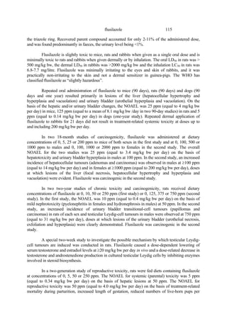115
flusilazole
the triazole ring. Recovered parent compound accounted for only 2-11% of the administered dose,
and was found predominantly in faeces, the urinary level being <1%.
Flusilazole is slightly toxic to mice, rats and rabbits when given as a single oral dose and is
minimally toxic to rats and rabbits when given dermally or by inhalation. The oral LD50 in rats was >
500 mg/kg bw, the dermal LD50 in rabbits was >2000 mg/kg bw and the inhalation LC50 in rats was
6.8-7.7 mg/litre. Flusilazole was minimally irritating to the eyes and skin of rabbits, and it was
practically non-irritating to the skin and not a dermal sensitizer in guinea-pigs. The WHO has
classified flusilazole as “slightly hazardous”.
Repeated oral administration of flusilazole to mice (90 days), rats (90 days) and dogs (90
days and one year) resulted primarily in lesions of the liver (hepatocellular hypertrophy and
hyperplasia and vacuolation) and urinary bladder (urothelial hyperplasia and vacuolation). On the
basis of the hepatic and/or urinary bladder changes, the NOAEL was 25 ppm (equal to 4 mg/kg bw
per day) in mice, 125 ppm (equal to a mean of 8.1 mg/kg bw /day in two 90-day studies) in rats and 5
ppm (equal to 0.14 mg/kg bw per day) in dogs (one-year study). Repeated dermal application of
flusilazole to rabbits for 21 days did not result in treatment-related systemic toxicity at doses up to
and including 200 mg/kg bw per day.
In two 18-month studies of carcinogenicity, flusilazole was administered at dietary
concentrations of 0, 5, 25 or 200 ppm to mice of both sexes in the first study and at 0, 100, 500 or
1000 ppm to males and 0, 100, 1000 or 2000 ppm to females in the second study. The overall
NOAEL for the two studies was 25 ppm (equal to 3.4 mg/kg bw per day) on the basis of
hepatotoxicity and urinary bladder hyperplasia in males at 100 ppm. In the second study, an increased
incidence of hepatocellular tumours (adenomas and carcinomas) was observed in males at ≥100 ppm
(equal to 14 mg/kg bw per day) and in females at ≥1000 ppm (equal to 200 mg/kg bw per day), doses
at which lesions of the liver (focal necrosis, hepatocellular hypertrophy and hyperplasia and
vacuolation) were evident. Flusilazole was carcinogenic in the second study.
In two two-year studies of chronic toxicity and carcinogenicity, rats received dietary
concentrations of flusilazole at 0, 10, 50 or 250 ppm (first study) or 0, 125, 375 or 750 ppm (second
study). In the first study, the NOAEL was 10 ppm (equal to 0.4 mg/kg bw per day) on the basis of
mild nephrotoxicity (pyelonephritis in females and hydronephrosis in males) at 50 ppm. In the second
study, an increased incidence of urinary bladder transitional-cell tumours (papillomas and
carcinomas) in rats of each sex and testicular Leydig-cell tumours in males were observed at 750 ppm
(equal to 31 mg/kg bw per day), doses at which lesions of the urinary bladder (urothelial necrosis,
exfoliation and hyperplasia) were clearly demonstrated. Flusilazole was carcinogenic in the second
study.
A special two-week study to investigate the possible mechanism by which testicular Leydig-
cell tumours are induced was conducted in rats. Flusilazole caused a dose-dependent lowering of
serum testosterone and estradiol levels at ≥20 mg/kg bw per day in vivo and a dose-related decrease in
testosterone and androstenedione production in cultured testicular Leydig cells by inhibiting enzymes
involved in steroid biosynthesis.
In a two-generation study of reproductive toxicity, rats were fed diets containing flusilazole
at concentrations of 0, 5, 50 or 250 ppm. The NOAEL for systemic (parental) toxicity was 5 ppm
(equal to 0.34 mg/kg bw per day) on the basis of hepatic lesions at 50 ppm. The NOAEL for
reproductive toxicity was 50 ppm (equal to 4.0 mg/kg bw per day) on the basis of treatment-related
mortality during parturition, increased length of gestation, reduced numbers of live-born pups per
 