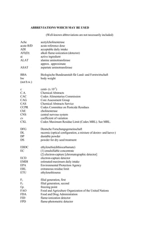 ABBREVIATIONS WHICH MAY BE USED
(Well-known abbreviations are not necessarily included)
Ache acetylcholinesterase
acute RfD acute reference dose
ADI acceptable daily intake
AFI(D) alkali flame-ionization (detector)
ai active ingredient
ALAT alanine aminotransferase
approx. approximate
ASAT aspartate aminotransferase
BBA Biologische Bundesanstalt für Land- und Forstwirtschaft
bw body weight
(not b.w.)
c centi- (x 10-2
)
C.A. Chemical Abstracts
CAC Codex Alimentarius Commission
CAG Core Assessment Group
CAS Chemical Abstracts Service
CCPR Codex Committee on Pesticide Residues
ChE cholinesterase
CNS central nervous system
cv coefficient of variation
CXL Codex Maximum Residue Limit (Codex MRL). See MRL.
DFG Deutsche Forschungsgemeinschaft
DL racemic (optical configuration, a mixture of dextro- and laevo-)
DP dustable powder
DS powder for dry seed treatment
EBDC ethylenebis(dithiocarbamate)
EC (1) emulsifiable concentrate
(2) electron-capture [chromatographic detector]
ECD electron-capture detector
EMDI estimated maximum daily intake
EPA Environmental Protection Agency
ERL extraneous residue limit
ETU ethylenethiourea
F1 filial generation, first
F2 filial generation, second
f.p. freezing point
FAO Food and Agriculture Organization of the United Nations
FDA Food and Drug Administration
FID flame-ionization detector
FPD flame-photometric detector
 