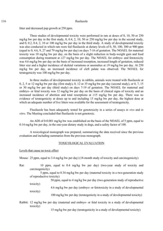 116 flusilazole
litter and decreased pup growth at 250 ppm.
Three studies of developmental toxicity were performed in rats at doses of 0, 10, 50 or 250
mg/kg bw per day in the first study, 0, 0.4, 2, 10, 50 or 250 mg/kg bw per day in the second study,
and 0, 0.2, 0.4, 2, 10 or 100 mg/kg bw per day in the third study. A study of developmental toxicity
was also conducted in which rats were fed flusilazole at dietary levels of 0, 50, 100, 300 or 900 ppm
(equal to 0, 4.6, 9, 27 and 79 mg/kg bw per day) on days 7-16 of gestation. The NOAEL for maternal
toxicity was 10 mg/kg bw per day, on the basis of a slight reduction in body-weight gain and food
consumption during treatment at ≥27 mg/kg bw per day. The NOAEL for embryo- and fetotoxicity
was 4.6 mg/kg bw per day on the basis of increased resorption, increased length of gestation, reduced
litter size and a higher incidence of skeletal variations or anomalies at ≥9 mg/kg bw per day. At 250
mg/kg bw per day, an increased incidence of cleft palate was observed. The NOAEL for
teratogenicity was 100 mg/kg bw per day.
In three studies of developmental toxicity in rabbits, animals were treated with flusilazole at
0, 2, 5 or 12 mg/kg bw per day (first study), 0, 12 or 35 mg/kg bw per day (second study), or 0, 7, 15
or 30 mg/kg bw per day (third study) on days 7-19 of gestation. The NOAEL for maternal and
embryo- or fetal toxicity was 12 mg/kg bw per day on the basis of clinical signs of toxicity and an
increased incidence of abortion and total resorptions at ≥15 mg/kg bw per day. There was no
evidence of teratogenicity at doses up to and including 15 mg/kg bw per day, the highest dose at
which an adequate number of live litters was available for the assessment of teratogenicity.
Flusilazole has been adequately tested for genotoxicity in a series of assays in vivo and in
vitro. The Meeting concluded that flusilazole is not genotoxic.
An ADI of 0-0.001 mg/kg bw was established on the basis of the NOAEL of 5 ppm, equal to
0.14 mg/kg bw per day, in the one-year dietary study in dogs, and a safety factor of 100.
A toxicological monograph was prepared, summarizing the data received since the previous
evaluation and including summaries from the previous monograph.
TOXICOLOGICAL EVALUATION
Levels that cause no toxic effect
Mouse: 25 ppm, equal to 3.4 mg/kg bw per day) (18-month study of toxicity and carcinogenicity)
Rat: 10 ppm, equal to 0.4 mg/kg bw per day) (two-year study of toxicity and
carcinogenicity)
5 ppm, equal to 0.34 mg/kg bw per day (maternal toxicity in a two-generation study
of reproductive toxicity)
50 ppm, equal to 4 mg/kg bw per day (two-generation study of reproductive
toxicity)
4.6 mg/kg bw per day (embryo- or fetotoxicity in a study of developmental
toxicity)
100 mg/kg bw per day (teratogenicity in a study of developmental toxicity)
Rabbit: 12 mg/kg bw per day (maternal and embryo- or fetal toxicity in a study of developmental
toxicity)
15 mg/kg bw per day (teratogenicity in a study of developmental toxicity)
 