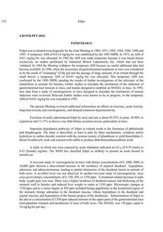 118 folpet
4.20 FOLPET (041)
TOXICOLOGY
Folpet was evaluated toxicologically by the Joint Meeting in 1969, 1973, 1982, 1984, 1986, 1990 and
1993. A temporary ADI of 0-0.16 mg/kg bw was established by the 1969 JMPR. In 1973, an ADI of
0-0.1 mg/kg bw was allocated. In 1982 the ADI was made temporary because it was based almost
exclusively on studies performed by Industrial Biotest Laboratories Inc. which had not been
validated. In 1984 the Meeting withdrew the temporary ADI because no useful additional data had
become available. In 1986, when the occurrence of gastrointestinal neoplasms in mice was considered
to be the result of "swamping" of the gut and the passage of large amounts of an irritant through the
small bowel, a temporary ADI of 0-0.01 mg/kg bw was allocated. This temporary ADI was
confirmed by the 1990 JMPR, pending the results of further investigations of the relevance of the
metabolism in animals for humans, further studies to elucidate the mechanism of the induction of
gastrointestinal tract tumours in mice, and studies designed to establish an NOAEL in mice. In 1993,
new data from a study of carcinogenicity in mice designed to elucidate the mechanism of tumour
induction were reviewed. Relevant further studies were known to be in progress, so the temporary
ADI of 0-0.01 mg/kg bw was extended to 1995.
The present Meeting reviewed additional information on effects on enzymes, acute toxicity,
long-term toxicity and carcinogenicity, and delayed cutaneous hypersensitivity.
Excretion of orally administered folpet by mice and rats is about 45-55% in urine, 30-40% in
expired air and 11-17% in faeces; very little biliary excretion occurs, particularly in mice.
Important degradation pathways of folpet in rodents result in the formation of phthalimide
and thiophosgene. The latter is detoxified, at least in part, by three mechanisms: oxidation and/or
hydrolysis to carbon dioxide; reaction with the cysteine moiety of glutathione to yield thiazolidine-2-
thione-4-carboxylic acid; and reaction with sulfite to produce dithiobis(methanesulfonic acid).
A study in which rats were exposed by acute inhalation indicated an LC50 of 0.39 (male) to
0.43 (female) mg/litre. The WHO has classified folpet as unlikely to present an acute hazard in
normal use.
A two-year study of carcinogenicity in mice with dietary concentrations of 0, 1000, 5000, or
10,000 ppm showed a dose-related increase in the incidence of atypical duodenal hyperplasia,
adenomas and adenocarcinomas, leading to partial obstruction of the duodenal lumen in animals of
both sexes. A no-effect level was not observed. In another two-year study of carcinogenicity, mice
were given dietary concentrations of 0, 150, 450, or 1350 ppm. A treatment-related decrease in male
body weight gain was seen. There was a higher incidence of duodenal masses and thickening of the
stomach wall in females and reduced liver weight in males at 1350 ppm. Microscopic changes at
1350 ppm and to a minor degree at 450 ppm included benign papillomas in the keratinized region of
the stomach, benign adenomas in the duodenal mucosa, villous hyperplasia in the duodenal and
jejunal mucosa, and hyperplasia of the lamina propria of the duodenum. Administration of folpet in
the diet at a concentration of 1350 ppm induced tumours in the upper parts of the gastrointestinal tract
(non-glandular stomach and duodenum) of mice of both sexes. The NOAEL was 150 ppm, equal to
16 mg/kg bw per day.
 