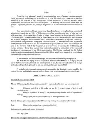 119
folpet
Folpet has been adequately tested for genotoxicity in a range of assays, which demonstrate
that it is mutagenic and clastogenic in vitro but not in vivo. The in-vitro responses were reduced or
abolished by the presence of liver homogenates, serum, glutathione, or cysteine whenever these
experimental modifications have been investigated. The Meeting concluded that folpet does not
present a significant genotoxic risk, owing to the presence of an efficient detoxification mechanism in
vivo.
Oral administration of folpet causes time-dependent changes in the glutathione content and
glutathione S-transferase activities of different regions of the gastrointestinal tract of mice and rats,
with consequent effects on the detoxification of folpet. As early as three to four weeks after initiation
of treatment with a tumour-inducing dose of folpet, both protein and non-protein thiol concentrations
are increased throughout the duodenum of mice. Reaction with protein thiol is important for toxicity,
while reaction with glutathione is important for detoxification. At the same time, some hyperplasia
and hypertrophy were observed and the concentration of cyclin-dependent kinase was increased, but
only in the proximal half of the duodenum, a result supported by assaying for proliferating cell
nuclear antigen. These data indicate that sustained proliferative stimulation of the proximal
duodenum is a consequence of oral folpet administration. The Meeting concluded that this finding
describes an important element in the process by which folpet, which is not genotoxic in vivo, induces
tumours in the mouse gastrointestinal tract.
A maximization test indicated that folpet is a sensitizer and irritant in guinea-pig skin.
An ADI of 0-0.1 mg/kg bw was allocated on the basis of the NOAEL of 10 mg/kg bw per
day in the two-year study of toxicity and carcinogenicity in rats, the one-year study of toxicity in dogs
and studies of reproductive toxicity in rats and rabbits, and a safety factor of 100.
A toxicological monograph was prepared, summarizing the data that were reviewed by the
present Meeting and including summaries from the previous monograph and monograph addenda.
TOXICOLOGICAL EVALUATION
Levels that cause no toxic effect
Mouse: 150 ppm, equal to 16 mg/kg bw per day (104-week study of toxicity and carcinogenicity)
Rat: 190 ppm, equivalent to 10 mg/kg bw per day (104-week study of toxicity and
carcinogenicity)
800 ppm, equivalent to 40 mg/kg bw per day (two-generation study of reproductive
toxicity)
10 mg/kg bw per day (maternal toxicity of developmental toxicity)
Rabbit: 10 mg/kg bw per day (maternal and fetotoxicity in study of developmental toxicity)
Dog: 10 mg/kg bw per day (one-year study of toxicity)
Estimate of acceptable daily intake for humans
0-0.1 mg/kg bw
Studies that would provide information valuable for the continued evaluation of the compound
 