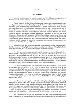 121
haloxyfop
TOXICOLOGY
After oral administration of the racemic mixture to rats, 98% of the parent compound was in
the form of the (R)- isomer, indicating rapid conversion of the (S)- enantiomer in vivo.
Various studies on the fate of haloxyfop (acid) and its esters have been conducted in mice,
rats, dogs, monkeys and humans. Haloxyfop is rapidly absorbed and eliminated primarily as the
unchanged parent compound after oral administration. A marked sex difference in the excretion
pattern was noted in rats, the principal route of excretion being the faeces in males and the urine in
females. The major route of elimination was also faecal in mice and dogs (only males studied),
whereas in monkeys (only males studied) the main elimination route was the urine. The plasma
elimination half-lives were lowest in female rats (one day) and longest in male rats (six days).
Comparative pharmacokinetic investigations with haloxyfop (acid) and its esters in rats showed very
similar patterns of absorption and excretion. The esters were rapidly converted to the parent acid.
Pharmacokinetic studies in men after oral administration revealed rapid absorption. The plasma
elimination half-life was about six days. Urine was the main excretory route. Dermal absorption was
estimated to be about 3% of an applied dose.
After a single oral dose to rats haloxyfop and its esters showed similar, moderate toxicity.
The LD50 was about 300 mg/kg bw for the acid and its methyl ester and about 500 mg/kg bw for the
ethoxyethyl ester. The WHO has classified haloxyfop as ‘moderately hazardous’.
Two short-term studies were conducted in mice. In one study the diet provided dose levels of
0, 0.002, 0.02, 0.2 or 2 mg/kg bw haloxyfop per day over 13 weeks; in the other study the dose levels
were 0, 0.02, or 2 mg/kg bw per day over 36 weeks. At 2 mg/kg bw per day in both studies effects in
the liver consisted of increases in serum alkaline phosphatase activity (in males), increased liver
weights, hepatocellular enlargement, and increased eosinophilia. In addition, in the 36-week study,
the kidneys of high-dose males showed a decrease in cytoplasmic vacuolation. The NOAELs were
0.2 mg/kg bw per day in the 13-week study and 0.02 mg/kg in the 36-week study.
Two short-term dietary studies were conducted in rats. In the 16-week and 37-week studies
the dose levels were 0, 0.002, 0.02, 0.2 or 2 mg/kg bw per day and 0, 0.02 or 2 mg/kg bw per day
respectively. At 2 mg/kg bw per day in both studies, changes including an increase in serum alkaline
phosphatase activity, liver enlargement, an increase in liver weight, a slight decrease in testicular
weights, and histopathological changes in the liver (hepatocellular enlargement and increased
cytoplasmic homogeneity) were observed. In male rats, treatment-related effects on the liver were
observed at 0.2 mg/kg bw per day in the 16-week study. The NOAEL was therefore 0.02 mg/kg bw
per day in both studies.
In a 13-week study in dogs, doses of 0, 2, 5, or 20 mg haloxyfop/kg bw per day haloxyfop
were given in the diet. At 5 mg/kg bw per day and above, changes in biochemical parameters
(reduced thyroid hormone levels, decreased cholesterol concentration), decreased thyroid and
parathyroid weights and histopathological changes in the liver (hepatocellular enlargement) and
thyroid gland (decrease in follicular size, hypertrophy of follicular epithelial cells) were observed. At
20 mg/kg bw per day decreased body weight gain, reductions in various haematological parameters
and increases in liver and kidney weights were found. The NOAEL was 2 mg/kg bw per day.
In a 12-month dietary study in dogs at dose levels of 0, 0.05, 0.5 or 5 mg/kg bw haloxyfop
per day, a decrease of the serum cholesterol concentration was found in both sexes at 5 mg/kg bw per
 