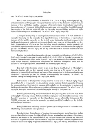 122 haloxyfop
day. The NOAEL was 0.5 mg/kg bw per day.
In a 13-week study in monkeys at dose levels of 0, 2, 10 or 30 mg/kg bw haloxyfop per day,
oral administration of 30 mg/kg bw per day resulted in a decrease of the cholesterol concentration, an
increase of liver and kidney weights, a decrease of thyroid weights, hepatocellular hypertrophy,
increased content of cytoplasmic lipid and in females a decrease in the size of the thyroid follicles and
hypertrophy of the follicular epithelial cells. At 10 mg/kg increased kidney weights and slight
hepatocellular enlargement were observed. The NOAEL was 2 mg/kg bw per day.
A two-year dietary study of carcinogenicity in mice at dose levels of 0, 0.03, 0.065 or 0.6
mg/kg bw haloxyfop per day revealed a dose-dependent increase in the incidence of hepatocellular
tumours at 0.065 and 0.6 mg/kg bw per day in both sexes. Statistically significant increases in the
incidence of adenomas in males and carcinomas in females were observed at 0.6 mg/kg bw per day.
Other histopathological effects on the liver including altered cytoplasmic staining properties of
centrilobular hepatocytes and a decrease in cytoplasmic vacuolization were observed at 0.6 mg/kg bw
per day. The NOAEL was 0.03 mg/kg bw per day on the basis of an increased incidence of liver
tumours at higher doses.
In a two-year study of carcinogenicity, rats were given diets providing doses of 0, 0.01, 0.03,
0.065, or 0.1 mg/kg bw per day for males and 0, 0.001, 0.03, 0.065, or 1 mg/kg bw per day for
females. Treatment-related effects on the liver at 0.1 mg/kg bw per day and above included transient
organ weight increases, hepatocellular enlargement and increased eosinophilia. There was no
evidence of carcinogenic potential. The NOAEL was 0.065 mg/kg bw per day.
In a study of developmental toxicity in rats at oral dose levels of 0, 0.1, 1 or 7.5 mg/kg bw
haloxyfop (sodium salt) per day, maternal toxicity was observed at 7.5 mg/kg bw per day as
evidenced by reduced body weight gain and reduced food consumption. In the fetus, ossification was
delayed at 7.5 mg/kg bw per day. No evidence for teratogenicity was observed. The NOAEL for
maternal toxicity and embryotoxicity was 1 mg/kg bw per day.
In two studies of developmental toxicity in rabbits at doses of 0, 1, 7.5 or 20 mg/kg bw per
day and 0, 3, 7.5 or 15 mg/kg bw per day, maternal toxicity (maternal deaths) occurred at 15 mg/kg
bw per day and above. Embryotoxicity was seen at 20 mg/kg bw per day, as indicated by an increased
incidence of resorptions. The results gave no evidence of teratogenic potential. The NOAEL was 7.5
mg/kg bw per day for maternal toxicity and 15 mg/kg bw per day for embryotoxicity.
In a two-generation study, rats were treated with diets providing dose levels of 0, 0.01, 0.065
or 1 mg/kg bw haloxyfop per day. Reduction in body weight gains were observed in weanlings of the
F1 and F2 generation at 1 mg/kg bw per day. Reproduction was not affected by the treatment. The
NOAEL in this study was 1 mg/kg bw per day for reproduction and 0.065 mg/kg bw per day for body
weight changes in neonates.
Haloxyfop has been adequately tested for genotoxicity in a range of tests in vivo and in vitro.
The Meeting concluded that it is not genotoxic.
In order to study the mechanism of hepatocarcinogenesis in mice, several short-term studies
were conducted to investigate the effect of haloxyfop on hepatocellular peroxisomes. Peroxisome
induction was evidenced by histopathological and electron microscopical changes and increased
activities of enzymes involved in the ß-oxidation of fatty acids and hepatic carnitine acetyl transferase
in mice at a dose of 1 mg/kg bw per day and in rats at 0.5 mg/kg bw per day. The increase in liver
 