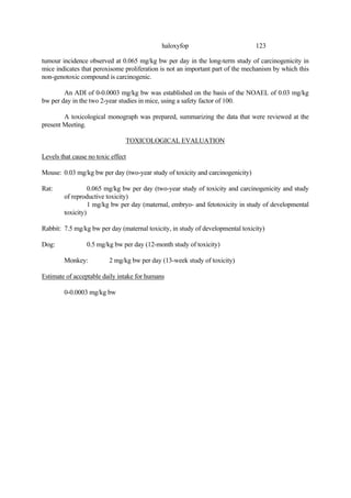 123
haloxyfop
tumour incidence observed at 0.065 mg/kg bw per day in the long-term study of carcinogenicity in
mice indicates that peroxisome proliferation is not an important part of the mechanism by which this
non-genotoxic compound is carcinogenic.
An ADI of 0-0.0003 mg/kg bw was established on the basis of the NOAEL of 0.03 mg/kg
bw per day in the two 2-year studies in mice, using a safety factor of 100.
A toxicological monograph was prepared, summarizing the data that were reviewed at the
present Meeting.
TOXICOLOGICAL EVALUATION
Levels that cause no toxic effect
Mouse: 0.03 mg/kg bw per day (two-year study of toxicity and carcinogenicity)
Rat: 0.065 mg/kg bw per day (two-year study of toxicity and carcinogenicity and study
of reproductive toxicity)
1 mg/kg bw per day (maternal, embryo- and fetotoxicity in study of developmental
toxicity)
Rabbit: 7.5 mg/kg bw per day (maternal toxicity, in study of developmental toxicity)
Dog: 0.5 mg/kg bw per day (12-month study of toxicity)
Monkey: 2 mg/kg bw per day (13-week study of toxicity)
Estimate of acceptable daily intake for humans
0-0.0003 mg/kg bw
 