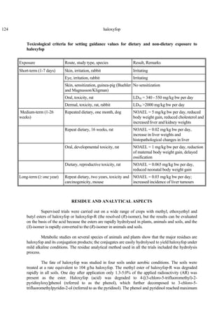 124 haloxyfop
Toxicological criteria for setting guidance values for dietary and non-dietary exposure to
haloxyfop
Exposure Route, study type, species Result, Remarks
Short-term (1-7 days) Skin, irritation, rabbit Irritating
Eye, irritation, rabbit Irritating
Skin, sensitization, guinea-pig (Buehler
and Magnusson/Kligman)
No sensitization
Oral, toxicity, rat LD50 = 340 - 550 mg/kg bw per day
Dermal, toxicity, rat, rabbit LD50 >2000 mg/kg bw per day
Medium-term (1-26
weeks)
Repeated dietary, one month, dog NOAEL = 5 mg/kg bw per day, reduced
body weight gain, reduced cholesterol and
increased liver and kidney weights
Repeat dietary, 16 weeks, rat NOAEL = 0.02 mg/kg bw per day,
increase in liver weights and
histopathological changes in liver
Oral, developmental toxicity, rat NOAEL = 1 mg/kg bw per day, reduction
of maternal body weight gain, delayed
ossification
Dietary, reproductive toxicity, rat NOAEL = 0.065 mg/kg bw per day,
reduced neonatal body weight gain
Long-term (≥ one year) Repeat dietary, two years, toxicity and
carcinogenicity, mouse
NOAEL = 0.03 mg/kg bw per day;
increased incidence of liver tumours
RESIDUE AND ANALYTICAL ASPECTS
Supervised trials were carried out on a wide range of crops with methyl, ethoxyethyl and
butyl esters of haloxyfop or haloxyfop-R (the resolved (R)-isomer), but the results can be evaluated
on the basis of the acid because the esters are rapidly hydrolysed in plants, animals and soils, and the
(S)-isomer is rapidly converted to the (R)-isomer in animals and soils.
Metabolic studies on several species of animals and plants show that the major residues are
haloxyfop and its conjugation products; the conjugates are easily hydrolysed to yield haloxyfop under
mild alkaline conditions. The residue analytical method used in all the trials included the hydrolysis
process.
The fate of haloxyfop was studied in four soils under aerobic conditions. The soils were
treated at a rate equivalent to 104 g/ha haloxyfop. The methyl ester of haloxyfop-R was degraded
rapidly in all soils. One day after application only 1.3-5.0% of the applied radioactivity (AR) was
present as the ester. Haloxyfop (acid) was degraded to 4-[(3-chloro-5-trifluoromethyl)-2-
pyridinyloxy]phenol (referred to as the phenol), which further decomposed to 3-chloro-5-
trifluoromethylpyridin-2-ol (referred to as the pyridinol). The phenol and pyridinol reached maximum
 
