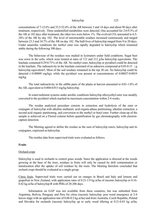 125
haloxyfop
concentrations of 7-12.6% and 35.5-52.4% of the AR between 3 and 14 days and about 90 days after
treatment, respectively. Three unidentified metabolites were detected. One accounted for 2.0-9.3% of
the AR at 182 days after treatment; the other two were below 1%. The evolved CO2 amounted to 6.5-
24% of the AR by day 182. The level of unextractable residues increased continuously and ranged
between 23.3 and 34.7% of the AR on day 182. The half-lives of haloxyfop ranged from 9 to 20 days.
Under anaerobic conditions the methyl ester was rapidly degraded to haloxyfop which remained
stable during the following 300 days.
The behaviour of the residues was studied in lysimeters under field conditions. Sugar beet
was sown in the soils, which were treated at rates of 112 and 212 g/ha haloxyfop equivalents. The
leachate contained 0.29-0.71% of the AR. No methyl ester, haloxyfop or pyridinol could be detected
in the leachate. The radioactivity in the leachate consisted of an unknown compound at 0.03-0.15 ìg
haloxyfop equivalent/l. Most of the soil residues remained in the top 30 cm. No haloxyfop could be
detected (<0.00009 mg/kg), while the pyridinol was present at concentrations of 0.00027-0.0019
mg/kg.
The total radioactivity in the edible parts of the plants at harvest amounted to 0.01-1.0% of
the AR, equivalent to 0.004-0.013 mg/kg haloxyfop.
In water/sediment systems under aerobic conditions haloxyfop ethoxyethyl ester was steadily
converted to the pyridinol which reached its maximum concentration within 2-4 weeks.
The residue analytical procedure consists in extraction and hydrolysis of the ester or
conjugate of haloxyfop with alkaline methanol, acid organic-phase partitioning, alkaline extraction, a
second acid organic partitioning, and conversion to the methyl or butyl ester. Further clean-up of the
sample is achieved on a Florisil column before quantification by gas chromatography with electron-
capture detection.
The Meeting agreed to define the residue as the sum of haloxyfop esters, haloxyfop and its
conjugates, expressed as haloxyfop.
The residue data from supervised trials were evaluated as follows.
Fruits
Orchard crops
Haloxyfop is used in orchards to control grass weeds. Since the application is directed at the weeds
growing at the base of the trees, residues in fruits will only be caused by drift contamination or
translocation after the uptake of soil residues by the roots. The Meeting therefore concluded that
orchard crops should be evaluated as a single group.
Citrus fruits. Supervised trials were carried out on oranges in Brazil and Italy and lemons and
grapefruit in New Zealand, with application rates of 0.21-1.9 kg ai/ha of racemic haloxyfop or 0.16-
0.42 kg ai/ha of haloxyfop-R with PHIs of 28-206 days.
Information on GAP was not available from these countries, but was submitted from
Argentina, Bolivia, Paraguay and Peru for citrus (racemic haloxyfop: post weed emergence at 2-4
leaves stage with an application rate of 0.06-0.3 kg ai/ha) and from Australia, Czech Republic, Poland
and Slovakia for orchards (racemic haloxyfop up to early weed tillering at 0.21-0.83 kg ai/ha;
 