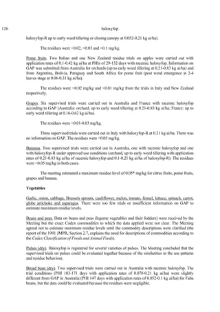 126 haloxyfop
haloxyfop-R up to early weed tillering or closing canopy at 0.052-0.21 kg ai/ha).
The residues were <0.02, <0.03 and <0.1 mg/kg.
Pome fruits. Two Italian and one New Zealand residue trials on apples were carried out with
application rates of 0.1-0.42 kg ai/ha at PHIs of 29-132 days with racemic haloxyfop. Information on
GAP was submitted from Australia for orchards (up to early weed tillering at 0.21-0.83 kg ai/ha) and
from Argentina, Bolivia, Paraguay and South Africa for pome fruit (post weed emergence at 2-4
leaves stage at 0.06-0.31 kg ai/ha).
The residues were <0.02 mg/kg and <0.01 mg/kg from the trials in Italy and New Zealand
respectively.
Grapes. Six supervised trials were carried out in Australia and France with racemic haloxyfop
according to GAP (Australia: orchard, up to early weed tillering at 0.21-0.83 kg ai/ha; France: up to
early weed tillering at 0.16-0.62 kg ai/ha).
The residues were <0.01-0.03 mg/kg.
Three supervised trials were carried out in Italy with haloxyfop-R at 0.21 kg ai/ha. There was
no information on GAP. The residues were <0.05 mg/kg.
Bananas. Two supervised trials were carried out in Australia, one with racemic haloxyfop and one
with haloxyfop-R under approved use conditions (orchard, up to early weed tillering with application
rates of 0.21-0.83 kg ai/ha of racemic haloxyfop and 0.1-0.21 kg ai/ha of haloxyfop-R). The residues
were <0.05 mg/kg in both cases.
The meeting estimated a maximum residue level of 0.05* mg/kg for citrus fruits, pome fruits,
grapes and banana.
Vegetables
Garlic, onion, cabbage, Brussels sprouts, cauliflower, melon, tomato, fennel, lettuce, spinach, carrot,
globe artichoke and asparagus. There were too few trials or insufficient information on GAP to
estimate maximum residue levels.
Beans and peas. Data on beans and peas (legume vegetables and their fodders) were received by the
Meeting but the exact Codex commodities to which the data applied were not clear. The Meeting
agreed not to estimate maximum residue levels until the commodity descriptions were clarified (the
report of the 1991 JMPR, Section 2.7, explains the need for descriptions of commodities according to
the Codex Classification of Foods and Animal Feeds).
Pulses (dry). Haloxyfop is registered for several varieties of pulses. The Meeting concluded that the
supervised trials on pulses could be evaluated together because of the similarities in the use patterns
and residue behaviour.
Broad bean (dry). Two supervised trials were carried out in Australia with racemic haloxyfop. The
trial conditions (PHI 103-171 days with application rates of 0.078-0.21 kg ai/ha) were slightly
different from GAP in Australia (PHI 147 days with application rates of 0.052-0.1 kg ai/ha) for Faba
beans, but the data could be evaluated because the residues were negligible.
 