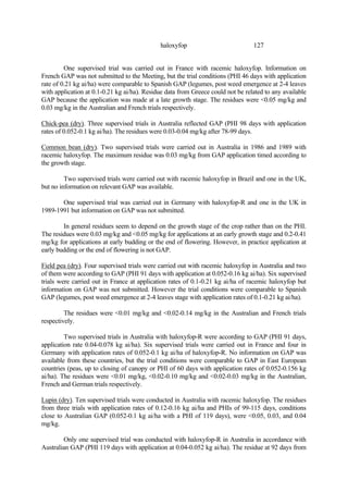 127
haloxyfop
One supervised trial was carried out in France with racemic haloxyfop. Information on
French GAP was not submitted to the Meeting, but the trial conditions (PHI 46 days with application
rate of 0.21 kg ai/ha) were comparable to Spanish GAP (legumes, post weed emergence at 2-4 leaves
with application at 0.1-0.21 kg ai/ha). Residue data from Greece could not be related to any available
GAP because the application was made at a late growth stage. The residues were <0.05 mg/kg and
0.03 mg/kg in the Australian and French trials respectively.
Chick-pea (dry). Three supervised trials in Australia reflected GAP (PHI 98 days with application
rates of 0.052-0.1 kg ai/ha). The residues were 0.03-0.04 mg/kg after 78-99 days.
Common bean (dry). Two supervised trials were carried out in Australia in 1986 and 1989 with
racemic haloxyfop. The maximum residue was 0.03 mg/kg from GAP application timed according to
the growth stage.
Two supervised trials were carried out with racemic haloxyfop in Brazil and one in the UK,
but no information on relevant GAP was available.
One supervised trial was carried out in Germany with haloxyfop-R and one in the UK in
1989-1991 but information on GAP was not submitted.
In general residues seem to depend on the growth stage of the crop rather than on the PHI.
The residues were 0.03 mg/kg and <0.05 mg/kg for applications at an early growth stage and 0.2-0.41
mg/kg for applications at early budding or the end of flowering. However, in practice application at
early budding or the end of flowering is not GAP.
Field pea (dry). Four supervised trials were carried out with racemic haloxyfop in Australia and two
of them were according to GAP (PHI 91 days with application at 0.052-0.16 kg ai/ha). Six supervised
trials were carried out in France at application rates of 0.1-0.21 kg ai/ha of racemic haloxyfop but
information on GAP was not submitted. However the trial conditions were comparable to Spanish
GAP (legumes, post weed emergence at 2-4 leaves stage with application rates of 0.1-0.21 kg ai/ha).
The residues were <0.01 mg/kg and <0.02-0.14 mg/kg in the Australian and French trials
respectively.
Two supervised trials in Australia with haloxyfop-R were according to GAP (PHI 91 days,
application rate 0.04-0.078 kg ai/ha). Six supervised trials were carried out in France and four in
Germany with application rates of 0.052-0.1 kg ai/ha of haloxyfop-R. No information on GAP was
available from these countries, but the trial conditions were comparable to GAP in East European
countries (peas, up to closing of canopy or PHI of 60 days with application rates of 0.052-0.156 kg
ai/ha). The residues were <0.01 mg/kg, <0.02-0.10 mg/kg and <0.02-0.03 mg/kg in the Australian,
French and German trials respectively.
Lupin (dry). Ten supervised trials were conducted in Australia with racemic haloxyfop. The residues
from three trials with application rates of 0.12-0.16 kg ai/ha and PHIs of 99-115 days, conditions
close to Australian GAP (0.052-0.1 kg ai/ha with a PHI of 119 days), were <0.05, 0.03, and 0.04
mg/kg.
Only one supervised trial was conducted with haloxyfop-R in Australia in accordance with
Australian GAP (PHI 119 days with application at 0.04-0.052 kg ai/ha). The residue at 92 days from
 