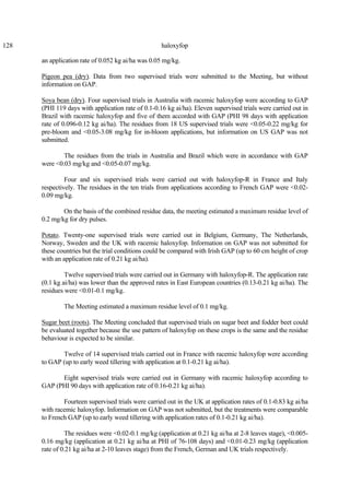 128 haloxyfop
an application rate of 0.052 kg ai/ha was 0.05 mg/kg.
Pigeon pea (dry). Data from two supervised trials were submitted to the Meeting, but without
information on GAP.
Soya bean (dry). Four supervised trials in Australia with racemic haloxyfop were according to GAP
(PHI 119 days with application rate of 0.1-0.16 kg ai/ha). Eleven supervised trials were carried out in
Brazil with racemic haloxyfop and five of them accorded with GAP (PHI 98 days with application
rate of 0.096-0.12 kg ai/ha). The residues from 18 US supervised trials were <0.05-0.22 mg/kg for
pre-bloom and <0.05-3.08 mg/kg for in-bloom applications, but information on US GAP was not
submitted.
The residues from the trials in Australia and Brazil which were in accordance with GAP
were <0.03 mg/kg and <0.05-0.07 mg/kg.
Four and six supervised trials were carried out with haloxyfop-R in France and Italy
respectively. The residues in the ten trials from applications according to French GAP were <0.02-
0.09 mg/kg.
On the basis of the combined residue data, the meeting estimated a maximum residue level of
0.2 mg/kg for dry pulses.
Potato. Twenty-one supervised trials were carried out in Belgium, Germany, The Netherlands,
Norway, Sweden and the UK with racemic haloxyfop. Information on GAP was not submitted for
these countries but the trial conditions could be compared with Irish GAP (up to 60 cm height of crop
with an application rate of 0.21 kg ai/ha).
Twelve supervised trials were carried out in Germany with haloxyfop-R. The application rate
(0.1 kg ai/ha) was lower than the approved rates in East European countries (0.13-0.21 kg ai/ha). The
residues were <0.01-0.1 mg/kg.
The Meeting estimated a maximum residue level of 0.1 mg/kg.
Sugar beet (roots). The Meeting concluded that supervised trials on sugar beet and fodder beet could
be evaluated together because the use pattern of haloxyfop on these crops is the same and the residue
behaviour is expected to be similar.
Twelve of 14 supervised trials carried out in France with racemic haloxyfop were according
to GAP (up to early weed tillering with application at 0.1-0.21 kg ai/ha).
Eight supervised trials were carried out in Germany with racemic haloxyfop according to
GAP (PHI 90 days with application rate of 0.16-0.21 kg ai/ha).
Fourteen supervised trials were carried out in the UK at application rates of 0.1-0.83 kg ai/ha
with racemic haloxyfop. Information on GAP was not submitted, but the treatments were comparable
to French GAP (up to early weed tillering with application rates of 0.1-0.21 kg ai/ha).
The residues were <0.02-0.1 mg/kg (application at 0.21 kg ai/ha at 2-8 leaves stage), <0.005-
0.16 mg/kg (application at 0.21 kg ai/ha at PHI of 76-108 days) and <0.01-0.23 mg/kg (application
rate of 0.21 kg ai/ha at 2-10 leaves stage) from the French, German and UK trials respectively.
 