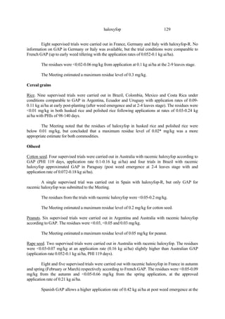 129
haloxyfop
Eight supervised trials were carried out in France, Germany and Italy with haloxyfop-R. No
information on GAP in Germany or Italy was available, but the trial conditions were comparable to
French GAP (up to early weed tillering with the application rates of 0.052-0.1 kg ai/ha).
The residues were <0.02-0.06 mg/kg from application at 0.1 kg ai/ha at the 2-9 leaves stage.
The Meeting estimated a maximum residue level of 0.3 mg/kg.
Cereal grains
Rice. Nine supervised trials were carried out in Brazil, Colombia, Mexico and Costa Rica under
conditions comparable to GAP in Argentina, Ecuador and Uruguay with application rates of 0.09-
0.11 kg ai/ha at early post-planting (after weed emergence and at 2-4 leaves stage). The residues were
<0.01 mg/kg in both husked rice and polished rice following applications at rates of 0.03-0.24 kg
ai/ha with PHIs of 98-140 days.
The Meeting noted that the residues of haloxyfop in husked rice and polished rice were
below 0.01 mg/kg, but concluded that a maximum residue level of 0.02* mg/kg was a more
appropriate estimate for both commodities.
Oilseed
Cotton seed. Four supervised trials were carried out in Australia with racemic haloxyfop according to
GAP (PHI 119 days, application rate 0.1-0.16 kg ai/ha) and four trials in Brazil with racemic
haloxyfop approximated GAP in Paraguay (post weed emergence at 2-4 leaves stage with and
application rate of 0.072-0.18 kg ai/ha).
A single supervised trial was carried out in Spain with haloxyfop-R, but only GAP for
racemic haloxyfop was submitted to the Meeting.
The residues from the trials with racemic haloxyfop were <0.05-0.2 mg/kg.
The Meeting estimated a maximum residue level of 0.2 mg/kg for cotton seed.
Peanuts. Six supervised trials were carried out in Argentina and Australia with racemic haloxyfop
according to GAP. The residues were <0.03, <0.05 and 0.03 mg/kg.
The Meeting estimated a maximum residue level of 0.05 mg/kg for peanut.
Rape seed. Two supervised trials were carried out in Australia with racemic haloxyfop. The residues
were <0.03-0.07 mg/kg at an application rate (0.16 kg ai/ha) slightly higher than Australian GAP
(application rate 0.052-0.1 kg ai/ha, PHI 119 days).
Eight and five supervised trials were carried out with racemic haloxyfop in France in autumn
and spring (February or March) respectively according to French GAP. The residues were <0.05-0.09
mg/kg from the autumn and <0.05-0.66 mg/kg from the spring application, at the approved
application rate of 0.21 kg ai/ha.
Spanish GAP allows a higher application rate of 0.42 kg ai/ha at post weed emergence at the
 