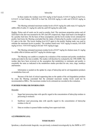 132 haloxyfop
In these studies the residues were 0.01 mg/kg in beef muscle, 0.14-0.15 mg/kg in beef liver,
0.35-0.51 in beef kidney, 0.06-0.09 in beef fat, 0.03-0.04 mg/kg in milk and 0.38-0.43 mg/kg in
cream.
The Meeting estimated maximum residue levels of 0.01 mg/kg for cattle meat, 0.5 mg/kg for
edible offal of cattle, 0.1 mg/kg for cattle fat, and 0.05 mg/kg for cattle milk.
Poultry. Pulses and oil seeds can be used as poultry feed. The maximum proportion pulses and oil
seed meal in the diet was assumed to be 30% and 20% respectively. Rape seed meal is not thought to
be a poultry feed item. On the basis of these assumptions and the levels residue levels estimated for
poultry feed items the Meeting concluded that the intake of haloxyfop by poultry would not exceed
0.1 ppm in the diet. The lowest feeding level (0.25 ppm) in the poultry feeding study was used to
estimate the maximum levels in poultry. The residues found were <0.01 mg/kg in muscle, 0.01-0.09
mg/kg in liver, <0.01-0.03 mg/kg in fat and <0.01 mg/kg in eggs.
The Meeting estimated maximum residue levels of 0.01* mg/kg for chicken meat, 0.1 mg/kg
for edible offal of chicken and 0.01* mg/kg for chicken eggs.
The Meeting was unable to complete the evaluation of the ruminant and poultry metabolism
studies provided in the time available. The studies will therefore be evaluated by the 1996 JMPR. The
residue data have been reviewed on the assumption that metabolism in ruminants and poultry is
essentially the same as indicated in the metabolism studies provided for rats, mice, dogs, monkeys
and humans.
Information is needed on the uptake by crops of haloxyfop and its soil degradation products
or metabolites from soil.
Because of the lack of critical supporting data on the uptake of the soil degradation products
by crops the Meeting concluded that the estimated maximum residue levels could not be
recommended as MRLs. The maximum residue levels estimated are recorded in the evaluation.
FURTHER WORK OR INFORMATION
Desirable
1. Sugar beet processing data with specific regard to the concentration of haloxyfop residues in
processing to molasses.
2. Sunflower seed processing data with specific regard to the concentration of haloxyfop
residues in the oil.
3. Data on residues in peanut fodder resulting from supervised trials.
4.22 IPRODIONE (111)
TOXICOLOGY
Iprodione, a dicarboximide fungicide, was previously evaluated toxicologically by the JMPR in 1977
 