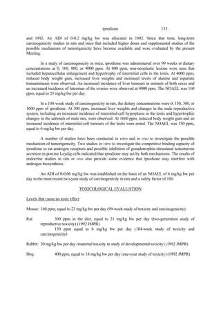 133
iprodione
and 1992. An ADI of 0-0.2 mg/kg bw was allocated in 1992. Since that time, long-term
carcinogenicity studies in rats and mice that included higher doses and supplemental studies of the
possible mechanism of tumorigenicity have become available and were evaluated by the present
Meeting.
In a study of carcinogenicity in mice, iprodione was administered over 99 weeks at dietary
concentrations at 0, 160, 800, or 4000 ppm. At 800 ppm, non-neoplastic lesions were seen that
included hepatocellular enlargement and hypertrophy of interstitial cells in the testis. At 4000 ppm,
reduced body weight gain, increased liver weights and increased levels of alanine and aspartate
transaminases were observed. An increased incidence of liver tumours in animals of both sexes and
an increased incidence of luteomas of the ovaries were observed at 4000 ppm. The NOAEL was 160
ppm, equal to 23 mg/kg bw per day.
In a 104-week study of carcinogenicity in rats, the dietary concentrations were 0, 150, 300, or
1600 ppm of iprodione. At 300 ppm, increased liver weights and changes in the male reproductive
system, including an increased incidence of interstitial-cell hyperplasia in the testis and hypertrophic
changes in the adrenals of male rats, were observed. At 1600 ppm, reduced body weight gain and an
increased incidence of interstitial-cell tumours of the testis were noted. The NOAEL was 150 ppm,
equal to 6 mg/kg bw per day.
A number of studies have been conducted in vitro and in vivo to investigate the possible
mechanism of tumorigenicity. Two studies in vitro to investigate the competitive binding capacity of
iprodione to rat androgen receptors and possible inhibition of gonadotrophin-stimulated testosterone
secretion in porcine Leydig cells indicated that iprodione may act by both mechanisms. The results of
endocrine studies in rats in vivo also provide some evidence that iprodione may interfere with
androgen biosynthesis.
An ADI of 0-0.06 mg/kg bw was established on the basis of an NOAEL of 6 mg/kg bw per
day in the most recent two-year study of carcinogenicity in rats and a safety factor of 100.
TOXICOLOGICAL EVALUATION
Levels that cause no toxic effect
Mouse: 160 ppm, equal to 23 mg/kg bw per day (99-week study of toxicity and carcinogenicity)
Rat: 300 ppm in the diet, equal to 21 mg/kg bw per day (two-generation study of
reproductive toxicity) (1992 JMPR)
150 ppm equal to 6 mg/kg bw per day (104-week study of toxicity and
carcinogenicity)
Rabbit: 20 mg/kg bw per day (maternal toxicity in study of developmental toxicity) (1992 JMPR)
Dog: 400 ppm, equal to 18 mg/kg bw per day (one-year study of toxicity) (1992 JMPR)
 