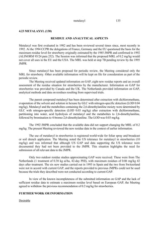 135
metalaxyl
4.23 METALAXYL (138)
RESIDUE AND ANALYTICAL ASPECTS
Metalaxyl was first evaluated in 1982 and has been reviewed several times since, most recently in
1992. At the 1994 CCPR the delegations of France, Germany and the EU questioned the basis for the
maximum residue level for strawberry originally estimated by the 1985 JMPR and confirmed in 1992
(ALINORM 95/24 para 252). The Session was informed that the proposed MRL of 0.2 mg/kg would
not cover all uses in the EU and the USA. The MRL was held at step 7B pending review by the 1995
JMPR.
Since metalaxyl has been proposed for periodic review, the Meeting considered only the
MRL for strawberry. Other available information will be kept on file for consideration as part of the
periodic review.
The Meeting received updated information on GAP, eight new residue reports and an overall
assessment of the residue situation for strawberries by the manufacturer. Information on GAP for
strawberries was provided by Canada and the UK. The Netherlands provided information on GAP,
analytical methods and data on residues resulting from supervised trials.
The parent compound metalaxyl has been determined after extraction with dichloromethane,
evaporation of the solvent and solution in hexane by GLC with nitrogen-specific detection (LOD 0.04
mg/kg). Metalaxyl and the metabolites containing the 2,6-dimethylaniline moiety were determined by
GLC with nitrogen-specific detection (LOD 0.03 mg/kg) after extraction with dichloromethane,
partitioning into water, acid hydrolysis of metalaxyl and the metabolites to 2,6-dimethylaniline,
followed by bromination to 4-bromo-2,6-dimethylaniline. The LOD was 0.03 mg/kg.
The 1992 JMPR concluded that the available data did not support changing the MRL of 0.2
mg/kg. The present Meeting reviewed the new residue data in the context of earlier information.
The use of metalaxyl in strawberries is registered world-wide for foliar spray and broadcast
or soil drench application. The Meeting noted the US tolerance for metalaxyl in strawberries (10
mg/kg) and was informed that although US GAP and data supporting the US tolerance were
documented they had not been provided to the JMPR. This situation highlights the need for
submission of all relevant data to the JMPR.
Only two outdoor residue studies approximating GAP were received. These were from The
Netherlands (1 treatment of 0.38 kg ai/ha, 42-day PHI), with maximum residues of 0.06 mg/kg 42
days after treatment. The six new studies carried out in 1993 in Spain and the two from Switzerland
were not in accord with current GAP, and the reports provided to previous JMPRs could not be used
because the trials they described were not conducted according to current GAP.
In view of the known incompleteness of the submitted information on GAP and the lack of
sufficient residue data to estimate a maximum residue level based on European GAP, the Meeting
agreed to withdraw the previous recommendation of 0.2 mg/kg for strawberries.
FURTHER WORK OR INFORMATION
Desirable
 