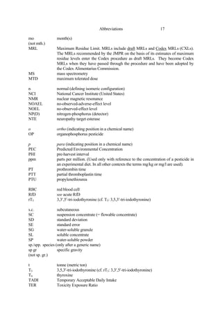 17
Abbreviations
mo month(s)
(not mth.)
MRL Maximum Residue Limit. MRLs include draft MRLs and Codex MRLs (CXLs).
The MRLs recommended by the JMPR on the basis of its estimates of maximum
residue levels enter the Codex procedure as draft MRLs. They become Codex
MRLs when they have passed through the procedure and have been adopted by
the Codex Alimentarius Commission.
MS mass spectrometry
MTD maximum tolerated dose
n normal (defining isomeric configuration)
NCI National Cancer Institute (United States)
NMR nuclear magnetic resonance
NOAEL no-observed-adverse-effect level
NOEL no-observed-effect level
NP(D) nitrogen-phosphorus (detector)
NTE neuropathy target esterase
o ortho (indicating position in a chemical name)
OP organophosphorus pesticide
p para (indicating position in a chemical name)
PEC Predicted Environmental Concentration
PHI pre-harvest interval
ppm parts per million. (Used only with reference to the concentration of a pesticide in
an experimental diet. In all other contexts the terms mg/kg or mg/l are used).
PT prothrombin time
PTT partial thromboplastin time
PTU propylenethiourea
RBC red blood cell
RfD see acute RfD
rT3 3,3′,5′-tri-iodothyronine (cf. T3: 3,5,3′-tri-iodothyronine)
s.c. subcutaneous
SC suspension concentrate (= flowable concentrate)
SD standard deviation
SE standard error
SG water-soluble granule
SL soluble concentrate
SP water-soluble powder
sp./spp. species (only after a generic name)
sp gr specific gravity
(not sp. gr.)
t tonne (metric ton)
T3 3,5,3′-tri-iodothyronine (cf. rT3: 3,3′,5′-tri-iodothyronine)
T4 thyroxine
TADI Temporary Acceptable Daily Intake
TER Toxicity Exposure Ratio
 