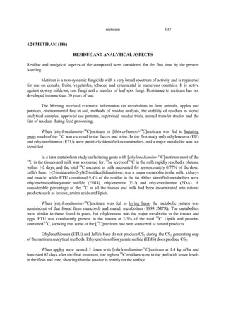 137
metiram
4.24 METIRAM (186)
RESIDUE AND ANALYTICAL ASPECTS
Residue and analytical aspects of the compound were considered for the first time by the present
Meeting.
Metiram is a non-systemic fungicide with a very broad spectrum of activity and is registered
for use on cereals, fruits, vegetables, tobacco and ornamental in numerous countries. It is active
against downy mildews, rust fungi and a number of leaf spot fungi. Resistance to metiram has not
developed in more than 30 years of use.
The Meeting received extensive information on metabolism in farm animals, apples and
potatoes, environmental fate in soil, methods of residue analysis, the stability of residues in stored
analytical samples, approved use patterns, supervised residue trials, animal transfer studies and the
fate of residues during food processing.
When [ethylenediamine-14
C]metiram or [thiocarbamoyl-14
C]metiram was fed to lactating
goats much of the 14
C was excreted in the faeces and urine. In the first study only ethyleneurea (EU)
and ethylenethiourea (ETU) were positively identified as metabolites, and a major metabolite was not
identified.
In a later metabolism study on lactating goats with [ethylenediamine-14
C]metiram most of the
14
C in the tissues and milk was accounted for. The levels of 14
C in the milk rapidly reached a plateau,
within 1-2 days, and the total 14
C excreted in milk accounted for approximately 0.77% of the dose.
Jaffe's base, 1-(2-imidazolin-2-yl)-2-imidazolidinethione, was a major metabolite in the milk, kidneys
and muscle, while ETU constituted 9.4% of the residue in the fat. Other identified metabolites were
ethylenebisisothiocyanate sulfide (EBIS), ethyleneurea (EU) and ethylenediamine (EDA). A
considerable percentage of the 14
C in all the tissues and milk had been incorporated into natural
products such as lactose, amino acids and lipids.
When [ethylenediamine-14
C]metiram was fed to laying hens, the metabolic pattern was
reminiscent of that found from mancozeb and maneb metabolism (1993 JMPR). The metabolites
were similar to those found in goats, but ethyleneurea was the major metabolite in the tissues and
eggs. ETU was consistently present in the tissues at 2-5% of the total 14
C. Lipids and proteins
contained 14
C, showing that some of the [14
C]metiram had been converted to natural products.
Ethylenethiourea (ETU) and Jaffe's base do not produce CS2 during the CS2 generating step
of the metiram analytical methods. Ethylenebisisothiocyanate sulfide (EBIS) does produce CS2.
When apples were treated 5 times with [ethylenediamine-14
C]metiram at 1.4 kg ai/ha and
harvested 82 days after the final treatment, the highest 14
C residues were in the peel with lesser levels
in the flesh and core, showing that the residue is mainly on the surface.
 