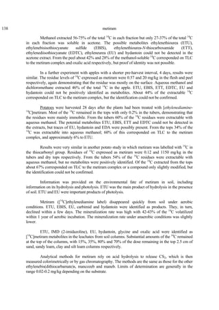 138 metiram
Methanol extracted 56-75% of the total 14
C in each fraction but only 27-37% of the total 14
C
in each fraction was soluble in acetone. The possible metabolites ethylenethiourea (ETU),
ethylenebisisothiocyanate sulfide (EBIS), ethylenethiourea-N-thiocarboxamide (ETT),
ethylenediisothiocyanate (EDTC), ethyleneurea (EU) and hydantoin could not be detected in the
acetone extract. From the peel about 42% and 28% of the methanol-soluble 14
C corresponded on TLC
to the metiram complex and oxalic acid respectively, but proof of identity was not possible.
In a further experiment with apples with a shorter pre-harvest interval, 4 days, results were
similar. The residue levels of 14
C expressed as metiram were 0.57 and 20 mg/kg in the flesh and peel
respectively, again demonstrating that the residue was mostly on the surface. Aqueous methanol and
dichloromethane extracted 46% of the total 14
C in the apple. ETU, EBIS, ETT, EDTC, EU and
hydantoin could not be positively identified as metabolites. About 44% of the extractable 14
C
corresponded on TLC to the metiram complex, but the identification could not be confirmed.
Potatoes were harvested 28 days after the plants had been treated with [ethylenediamine-
14
C]metiram. Most of the 14
C remained in the tops with only 0.2% in the tubers, demonstrating that
the residues were mainly immobile. From the tubers 60% of the 14
C residues were extractable with
aqueous methanol. The potential metabolites ETU, EBIS, ETT and EDTC could not be detected in
the extracts, but traces of EU, hydantoin and EDA were possibly present. From the tops 34% of the
14
C was extractable into aqueous methanol; 60% of this corresponded on TLC to the metiram
complex, and approximately 6% to ETU.
Results were very similar in another potato study in which metiram was labelled with 14
C in
the thiocarbonyl group. Residues of 14
C expressed as metiram were 0.12 and 1150 mg/kg in the
tubers and dry tops respectively. From the tubers 54% of the 14
C residues were extractable with
aqueous methanol, but no metabolites were positively identified. Of the 14
C extracted from the tops
about 67% corresponded on TLC to the metiram complex or a compound only slightly modified, but
the identification could not be confirmed.
Information was provided on the environmental fate of metiram in soil, including
information on its hydrolysis and photolysis. ETU was the main product of hydrolysis in the presence
of soil. ETU and EU were important products of photolysis.
Metiram ([14
C]ethylenediamine label) disappeared quickly from soil under aerobic
conditions. ETU, EBIS, EU, carbimid and hydantoin were identified as products. They, in turn,
declined within a few days. The mineralization rate was high with 42-43% of the 14
C volatilized
within 1 year of aerobic incubation. The mineralization rate under anaerobic conditions was slightly
lower.
ETU, IMD (2-imidazoline), EU, hydantoin, glycine and oxalic acid were identified as
[14
C]metiram metabolites in the leachates from soil columns. Substantial amounts of the 14
C remained
at the top of the columns, with 15%, 35%, 80% and 70% of the dose remaining in the top 2.5 cm of
sand, sandy loam, clay and silt loam columns respectively.
Analytical methods for metiram rely on acid hydrolysis to release CS2, which is then
measured colorimetrically or by gas chromatography. The methods are the same as those for the other
ethylenebis(dithiocarbamate)s, mancozeb and maneb. Limits of determination are generally in the
range 0.02-0.2 mg/kg depending on the substrate.
 