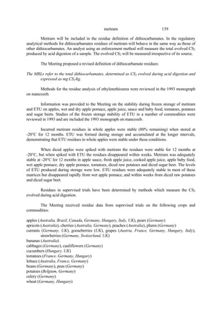 139
metiram
Metiram will be included in the residue definition of dithiocarbamates. In the regulatory
analytical methods for dithiocarbamates residues of metiram will behave in the same way as those of
other dithiocarbamates. An analyst using an enforcement method will measure the total evolved CS2
produced by acid digestion of a sample. The evolved CS2 will be measured irrespective of its source.
The Meeting proposed a revised definition of dithiocarbamate residues:
The MRLs refer to the total dithiocarbamates, determined as CS2 evolved during acid digestion and
expressed as mg CS2/kg.
Methods for the residue analysis of ethylenethiourea were reviewed in the 1993 monograph
on mancozeb.
Information was provided to the Meeting on the stability during frozen storage of metiram
and ETU on apples, wet and dry apple pomace, apple juice, sauce and baby food, tomatoes, potatoes
and sugar beets. Studies of the frozen storage stability of ETU in a number of commodities were
reviewed in 1993 and are included the 1993 monograph on mancozeb.
Incurred metiram residues in whole apples were stable (80% remaining) when stored at
-20°C for 12 months. ETU was formed during storage and accumulated at the longer intervals,
demonstrating that ETU residues in whole apples were stable under these conditions.
When diced apples were spiked with metiram the residues were stable for 12 months at
-20°C, but when spiked with ETU the residues disappeared within weeks. Metiram was adequately
stable at -20°C for 12 months in apple sauce, fresh apple juice, cooked apple juice, apple baby food,
wet apple pomace, dry apple pomace, tomatoes, diced raw potatoes and diced sugar beet. The levels
of ETU produced during storage were low. ETU residues were adequately stable in most of these
matrices but disappeared rapidly from wet apple pomace, and within weeks from diced raw potatoes
and diced sugar beet.
Residues in supervised trials have been determined by methods which measure the CS2
evolved during acid digestion.
The Meeting received residue data from supervised trials on the following crops and
commodities:
apples (Australia, Brazil, Canada, Germany, Hungary, Italy, UK), pears (Germany)
apricots (Australia), cherries (Australia, Germany), peaches (Australia), plums (Germany)
currants (Germany, UK), gooseberries (UK), grapes (Austria, France, Germany, Hungary, Italy),
strawberries (Germany, Switzerland, UK)
bananas (Australia)
cabbages (Germany), cauliflowers (Germany)
cucumbers (Hungary, UK)
tomatoes (France, Germany, Hungary)
lettuce (Australia, France, Germany)
beans (Germany), peas (Germany)
potatoes (Belgium, Germany)
celery (Germany)
wheat (Germany, Hungary)
 