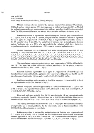 140 metiram
rape seed (UK)
hops (Germany)
wheat forage (Germany), wheat straw (Germany, Hungary)
Metiram-complex is the old name for the technical material which contains 89% metiram.
Old labels and use patterns quoting 80% ai are equivalent to modern labels quoting 70% ai. Most of
the application rates and spray concentrations in the trials are quoted on the old (metiram-complex)
basis. The difference should be taken into account when comparing trial data with modern labels.
In Germany metiram is registered for application to pome fruit at a spray concentration of
0.12 kg ai/hl, with a 28-day PHI. In Denmark, Hungary and The Netherlands metiram is registered
for use on apples at 1.8 kg ai/ha with a PHI of 28-30 days. In Belgium and Switzerland the use rate is
1.8-1.9 kg ai/ha with a 21-day PHI. The apple trials in Germany were evaluated against this use
pattern. Application rates up to 2.8 kg ai/ha are included in the evaluation, which allows for the two
ways of expressing active ingredient content + 30% excess in measured application rates.
Metiram residues (as CS2) in 62 German trials within this use pattern (one result per trial
according to GAP) were 0.06, 0.10, 0.10, 0.12, 0.16, 0.18, 0.18, 0.20, 0.21, 0.21, 0.22, 0.22, 0.24,
0.25, 0.25, 0.27, 0.29, 0.30, 0.33, 0.34, 0.35, 0.36, 0.37, 0.37, 0.38, 0.39, 0.40, 0.40, 0.40, 0.40, 0.41,
0.42, 0.43, 0.45, 0.48, 0.60, 0.62, 0.63, 0.67, 0.67, 0.67, 0.68, 0.70, 0.70, 0.78, 0.79, 0.80, 0.81, 0.82,
0.83, 0.84, 0.89, 0.93, 1.0, 1.1, 1.3, 1.4, 1.5, 1.6, 1.9, 2.0 and 2.0 mg/kg.
The Australian use pattern on apples requires a spray concentration of 0.16 kg ai/hl and a 21-
day PHI. Two supervised residue trials were available according to this use pattern, where the
metiram residues (as CS2) were 1.0 and 2.1 mg/kg.
In Canada metiram is registered for use on apples at 4.8 kg ai/ha with a PHI of 45 days. Five
Canadian trials were available, but the application rates were lower (2.2 kg ai/ha) and the PHI was 88
days. Residues of metiram (as CS2) on apples were 0.3, 0.4, 0.4, 0.5 and 0.5 mg/kg.
In a Hungarian trial on apples according to the official use pattern (1.8 kg ai/ha, PHI 30 days)
the highest metiram residue (as CS2) was 0.45 mg/kg.
Metiram is registered for use on apples in Italy at a spray concentration of 0.14 kg ai/hl with
a PHI of 28 days. The highest metiram residues (as CS2) from each of the 5 trials according to GAP
were 0.15, 0.34, 0.34, 0.67 and 2.6 mg/kg.
Eight apple trials were available from the UK according to the UK use pattern (metiram in
combination with another fungicide). The application rate in the UK is low (0.038 kg ai/ha), and the
metiram residues were low: <0.02, <0.02, <0.02, 0.03, <0.05, <0.05, <0.05 and 0.08 mg/kg (as CS2).
The Meeting estimated a maximum residue level of 5 mg/kg for dithiocarbamates in apples
arising from the use of metiram, and noted that this value was the same as the recommendation of the
1993 JMPR for dithiocarbamates in pome fruits.
In Germany metiram is registered for application to pome fruit at a spray concentration of
0.12 kg ai/hl, with a 28-day PHI. In Denmark and The Netherlands the registration on pears allows
metiram application at 1.8 kg ai/ha with a 28-day PHI. The 5 German trials were evaluated against
this use pattern and the metiram residues (as CS2) were 0.24, 0.36, 0.47, 0.49 and 0.53 mg/kg.
 
