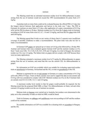 141
metiram
The Meeting noted that an estimated maximum residue level for dithiocarbamates in pears
arising from the use of metiram would not exceed the 1993 recommendation for pome fruits of 5
mg/kg.
Australian trails on stone fruits could not be evaluated because the official PHI is 21 days but
the longest interval between final application and harvest in the trials was 7 days. The PHI in
Germany for metiram on stone fruits is 21 days, after application of a spray concentration of 0.12 kg
ai/hl, but the PHI for plums is 28 days. Metiram residues (as CS2) from the 4 cherry trials in Germany
according to GAP for stone fruits were 0.5, 0.7, 1.0 and 1.0 mg/kg, and from the two plum trials 0.08
and 0.40 mg/kg.
The Meeting agreed that 4 trials on one variety of cherry (but in 2 seasons) were insufficient
coverage of possible conditions to make a recommendation. The plum trials were also too few to
make a recommendation.
In German GAP grapes are sprayed up to 6 times at 0.16 kg ai/ha followed by a 56-day PHI.
Austrian and German trials were evaluated against German GAP and the metiram residues as CS2
from 7 trials were 0.06, <0.2, 0.26, 0.28, 0.61, 0.96 and 3.0 mg/kg. In a trial in Hungary the metiram
residue (as CS2) was 2.4 mg/kg. The Italian trials on grapes did not comply with GAP because there
were too many applications.
The Meeting estimated a maximum residue level of 5 mg/kg for dithiocarbamates in grapes
arising from the use of metiram, and noted that this was the current CXL for dithiocarbamates in
grapes.
No information on GAP was available which was suitable for evaluating supervised residue
trials on strawberries in Germany, Switzerland and the UK, or trials on gooseberries in the UK.
Metiram is registered for use on red currants in Germany at a spray concentration of 0.12 kg
ai/hl with a PHI of 35 days. Trials on black currants were used to support the data on red currants and
0.16 kg ai/hl was considered to comply with GAP. Metiram residues (as CS2) in the 6 German trials
on currants were 0.5, 0.5, 0.88, 1.0, 1.1 and 2.0 mg/kg.
A maximum residue level similar to that for grapes would probably be required, but the
Meeting noted that the proposed Draft MRL at Step 5 for dithiocarbamates on black, red and white
currants (10 mg/kg) would cover the use of metiram on currants.
Metiram trials on bananas were carried out in Australia, but residues were determined in the
pulp, not in the commodity of trade on which an MRL would be based.
Trials in Germany on cabbages and cauliflowers were not according to GAP and the residues
could not be evaluated.
No suitable information on GAP was available for evaluating trials on cucumbers in Hungary
and the UK.
 