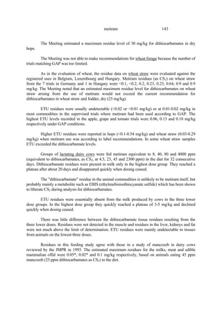 143
metiram
The Meeting estimated a maximum residue level of 30 mg/kg for dithiocarbamates in dry
hops.
The Meeting was not able to make recommendations for wheat forage because the number of
trials matching GAP was too limited.
As in the evaluation of wheat, the residue data on wheat straw were evaluated against the
registered uses in Belgium, Luxembourg and Hungary. Metiram residues (as CS2) on wheat straw
from the 7 trials in Germany and 1 in Hungary were <0.1, <0.2, 0.2, 0.23, 0.23, 0.64, 0.9 and 0.9
mg/kg. The Meeting noted that an estimated maximum residue level for dithiocarbamates on wheat
straw arising from the use of metiram would not exceed the current recommendation for
dithiocarbamates in wheat straw and fodder, dry (25 mg/kg).
ETU residues were usually undetectable (<0.02 or <0.01 mg/kg) or at 0.01-0.02 mg/kg in
most commodities in the supervised trials where metiram had been used according to GAP. The
highest ETU levels recorded in the apple, grape and tomato trials were 0.06, 0.13 and 0.10 mg/kg
respectively under GAP conditions.
Higher ETU residues were reported in hops (<0.1-0.54 mg/kg) and wheat straw (0.03-0.29
mg/kg) when metiram use was according to label recommendations. In some wheat straw samples
ETU exceeded the dithiocarbamate levels.
Groups of lactating dairy cows were fed metiram equivalent to 8, 40, 80 and 4000 ppm
(equivalent to dithiocarbamates, as CS2, at 4.5, 23, 45 and 2300 ppm) in the diet for 32 consecutive
days. Dithiocarbamate residues were present in milk only in the highest dose group. They reached a
plateau after about 20 days and disappeared quickly when dosing ceased.
The "dithiocarbamate" residue in the animal commodities is unlikely to be metiram itself, but
probably mainly a metabolite such as EBIS (ethylenebisisothiocyanate sulfide) which has been shown
to liberate CS2 during analysis for dithiocarbamates.
ETU residues were essentially absent from the milk produced by cows in the three lower
dose groups. In the highest dose group they quickly reached a plateau of 3-5 mg/kg and declined
quickly when dosing ceased.
There was little difference between the dithiocarbamate tissue residues resulting from the
three lower doses. Residues were not detected in the muscle and residues in the liver, kidneys and fat
were not much above the limit of determination. ETU residues were mainly undetectable in tissues
from animals on the lowest three doses.
Residues in this feeding study agree with those in a study of mancozeb in dairy cows
reviewed by the JMPR in 1993. The estimated maximum residues for the milks, meat and edible
mammalian offal were 0.05*, 0.02* and 0.1 mg/kg respectively, based on animals eating 45 ppm
mancozeb (25 ppm dithiocarbamates as CS2) in the diet.
 