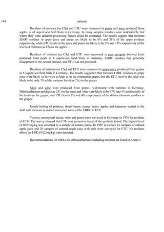 144 metiram
Residues of metiram (as CS2) and ETU were measured in puree and juice produced from
apples in 42 supervised field trials in Germany. In many samples residues were undetectable, but
where they were detected processing factors could be estimated. The results suggest that metiram
EBDC residues in apple juice and puree are likely to be 6% and 21% of the apple residues
respectively, while ETU levels in the juice and puree are likely to be 3% and 18% respectively of the
levels of metiram (as CS2)in the apples.
Residues of metiram (as CS2) and ETU were measured in pear compote (stewed fruit)
produced from pears in 6 supervised field trials in Germany. EBDC residues had generally
disappeared in the stewed product, and ETU was not produced.
Residues of metiram (as CS2) and ETU were measured in grape juice produced from grapes
in 8 supervised field trials in Germany. The results suggested that metiram EBDC residues in grape
juice were likely to be twice as high as in the originating grapes, but the ETU level in the juice was
likely to be only 3% of the metiram level (as CS2) in the grapes.
Must and wine were produced from grapes field-treated with metiram in Germany.
Dithiocarbamate residues (as CS2) in the must and wine were likely to be 67% and 4% respectively of
the levels in the grapes, and ETU levels 3% and 4% respectively of the dithiocarbamate residues in
the grapes.
Gentle boiling of potatoes, dwarf beans, runner beans, apples and tomatoes treated in the
field with metiram or maneb converted some of the EBDC to ETU.
Various commercial juices, wine and puree were surveyed in Germany in 1976 for residues
of ETU. The survey showed that ETU was present in many of the products tested. The highest level
of 0.09 mg/kg was recorded in a sample of tomato puree. In 1985 in Greece 16 samples of canned
apple juice and 20 samples of canned peach juice with pulp were surveyed for ETU. No residues
above the LOD (0.02 mg/kg) were detected.
Recommendations for MRLs for dithiocarbamates including metiram are listed in Annex I.
 