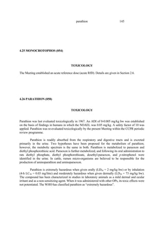 145
parathion
4.25 MONOCROTOPHOS (054)
TOXICOLOGY
The Meeting established an acute reference dose (acute RfD). Details are given in Section 2.6.
4.26 PARATHION (058)
TOXICOLOGY
Parathion was last evaluated toxicologically in 1967. An ADI of 0-0.005 mg/kg bw was established
on the basis of findings in humans in which the NOAEL was 0.05 mg/kg. A safety factor of 10 was
applied. Parathion was re-evaluated toxicologically by the present Meeting within the CCPR periodic
review programme.
Parathion is readily absorbed from the respiratory and digestive tracts and is excreted
primarily in the urine. Two hypotheses have been proposed for the metabolism of parathion;
however, the metabolic spectrum is the same in both. Parathion is metabolized to paraoxon and
diethyl phosphorothioic acid. Paraoxon is further metabolized, and following its oral administration to
rats diethyl phosphate, diethyl phosphorothioate, desethyl-paraoxon, and p-nitrophenol were
identified in the urine. In cattle, rumen micro-organisms are believed to be responsible for the
production of aminoparathion and aminoparaoxon.
Parathion is extremely hazardous when given orally (LD50 = 2 mg/kg bw) or by inhalation
(4-h LC50 = 0.03 mg/litre) and moderately hazardous when given dermally (LD50 = 73 mg/kg bw).
The compound has been characterized in studies in laboratory animals as a mild dermal and ocular
irritant and as a non-sensitizing agent. When it was administered with other OPs, its toxic effects were
not potentiated. The WHO has classified parathion as “extremely hazardous”.
 
