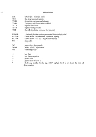 18 Abbreviations
tert tertiary (in a chemical name)
TLC thin-layer chromatography
TMDI theoretical maximum daily intake
TMRL Temporary Maximum Residue Limit
TPTA triphenyltin acetate
TPTH triphenyltin hydroxide
TSH thyroid-stimulating hormone (thyrotropin)
UDMH 1,1-dimethylhydrazine (unsymmetrical dimethylhydrazine)
USEPA United States Environmental Protection Agency
USFDA United States Food and Drug Administration
UV ultraviolet
WG water-dispersible granule
WHO World Health Organization
WP wettable powder
< less than
≤ less than or equal to
> greater than
≥ greater than or equal to
* (following residue levels, e.g. 0.01* mg/kg): level at or about the limit of
determination
 