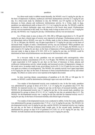 146 parathion
In a three-week study in rabbits treated dermally, the NOAEL was 0.1 mg/kg bw per day on
the basis of depression of plasma, erythrocyte and brain cholinesterase activities at 2 mg/kg bw per
day. In a three-week study by inhalation in rats, the NOAEL was 0.9 mg/litre on the basis of
decreases in brain, plasma and erythrocyte cholinesterase activity. In a 14-day study in dogs,
parathion was administered orally at doses of 0, 1.5, 3 or 6 mg/kg bw per day. No NOAEL could be
determined, as clinical cholinergic signs were observed at the lowest dose tested. Cholinesterase
activity was not monitored in this study. In a 90-day study in dogs at doses of 0, 0.3, 1 or 3 mg/kg bw
per day, the NOAEL was 3 mg/kg bw per day. Cholinesterase activity was not measured.
In a 29-day study in mice at doses of 0, 100, 200 or 400 ppm (equivalent to 15, 30 and 60
mg/kg bw per day), clinical signs of toxicity were reported in all groups. Cholinesterase activity was
not determined, and no NOAEL was seen. In a 90-day study in mice at dietary concentrations of 0,
15, 50, or 100 ppm, the NOAEL was 50 ppm (equivalent to 7.5 mg/kg bw per day) on the basis of
decreased body weights of males. Cholinesterase activity was not monitored. When parathion was
administered to rats for 90 days at dietary concentrations of 0, 2.5, 25 or 75 ppm, the NOAEL was 2.5
ppm (equal to 0.2 mg/kg bw per day), on the basis of depression of brain acetylcholinesterase. In a
one-year study in dogs at doses of 0, 0.01, 0.03 or 0.1 mg/kg bw per day, no NOAEL could be
determined as brain acetylcholinesterase was decreased at the lowest dose tested.
In a two-year study in rats, parathion was not associated with carcinogenicity when
administered at dietary concentrations of 0, 0.5, 5 or 50 ppm. The NOAEL for systemic toxicity was
5 ppm (equivalent to 0.25 mg/kg bw per day) on the basis of decreases in brain, plasma and
erythrocyte cholinesterase activity, retinal atrophy and increased severity of degenerative changes in
the sciatic nerve. In another study in rats, given dietary levels of 0, 2, 8 or 32 ppm for two years, there
was again no evidence of carcinogenicity. The NOAEL for systemic toxicity was 8 ppm (equivalent
to 0.4 mg/kg bw per day) on the basis of decreases in brain acetylcholinesterase activity and retinal
atrophy. No effects on sciatic nerves were reported at the highest dose tested.
In mice receiving dietary concentrations of parathion at 0, 60, 100, or 140 ppm for 18
months, no NOAEL could be determined as cholinergic signs were seen at all doses.
Two studies of developmental toxicity were conducted in rats. In the first study, parathion
was administered by gavage at doses of 0, 0.25, 1 or 1.5 mg/kg bw on gestation days 6-19. The
NOAEL for maternal toxicity was 1 mg/kg bw per day on the basis of increased mortality, and the
NOAEL for developmental toxicity was 1.5 mg/kg bw per day. In the second study, parathion was
administered by gavage at doses of 0, 0.1, 0.3 or 1 mg/kg bw per day on gestation days 6-15. The
NOAEL for developmental toxicity was 1 mg/kg bw per day and that for maternal toxicity was 0.3
mg/kg bw per day on the basis of increased mortality and clinical signs of toxicity.
Two studies of developmental toxicity were conducted in rabbits. In the first study, parathion
was administered by gavage on gestation days 7-19 at 1, 4 or 16 mg/kg bw per day. The NOAEL for
developmental toxicity was 16 mg/kg bw per day, and the NOAEL for maternal toxicity was 4 mg/kg
bw per day on the basis of decreased body weight gain. In the second study, parathion was
administered by gavage on days 6-18 of gestation at 0, 0.03, 0.1 or 0.3 mg/kg bw per day. The
NOAEL for both maternal and developmental toxicity was 0.3 mg/kg bw per day.
 