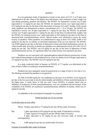 147
parathion
In a two-generation study of reproductive toxicity in rats, doses of 0, 0.5, 5 or 25 ppm were
administered in the diet. Dams at the highest dose had tremors, and a reduction in body weight was
seen during premating, gestation and lactation. The NOAEL for reproductive toxicity was 25 ppm
(equivalent to 1.2 mg/kg bw per day); the NOAEL for maternal toxicity was 5 ppm (equivalent to
0.25 mg/kg bw per day) on the basis of the observation of tremors in F0 and F1 females. In the second
study, parathion was administered at dietary concentrations of 0, 1, 10 or 20 ppm. The NOAEL for
reproductive toxicity was 20 ppm (equivalent to 1 mg/kg bw per day); the NOAEL for perinatal
toxicity was 10 ppm (equivalent to 1 mg/kg bw per day) on the basis of reduced body weights; and
the NOAEL for maternal toxicity was 1 ppm (equivalent to 0.05 mg/kg bw per day) on the basis of
decreased brain acetylcholinesterase activity. Special studies were conducted to assess the ocular
toxicity of parathion. When parathion was administered to dogs at doses of 0, 0.002, 0.008 or 0.8
mg/kg bw per day for six months, no functional impairment of the eye was observed. The NOAEL
was 0.008 mg/kg bw per day on the basis of depression in brain and retinal cholinesterase activity. In
a three-month study of toxicity in female rats, parathion was administered at levels of 0, 0.04, 0.4 or 4
mg/kg bw per day. The NOAEL was 0.4 mg/kg bw per day on the basis of depression of brain
acetylcholinesterase activity. No significant effects on ocular toxicity were reported at any dose.
Parathion was not associated with organophosphorus-induced delayed neurotoxicity in hens
but it induced demyelination in the peripheral nerves of rats at a dietary level of 50 ppm (equivalent to
2.5 mg/kg bw per day). The NOAEL was 0.25 mg/kg bw per day.
In a study conducted earlier in humans, an NOAEL of 7.5 mg/day was determined on the
basis of lack of effect on erythrocyte acetylcholinesterase.
Parathion has been adequately tested for genotoxicity in a range of tests in vitro and in vivo.
The Meeting concluded that parathion is not genotoxic.
An ADI of 0-0.004 mg/kg bw was established on the basis of an NOAEL of 0.4 mg/kg bw
per day in the two-year study in rats for retinal atrophy and inhibition of brain acetylcholinesterase at
the higher dose. A safety factor of 100 was used. Lower NOAELs in animals, based only on
inhibition of erythrocyte of brain acetylcholinesterase, were not considered relevant because of the
availability of an NOAEL for erythrocyte acetylcholinesterase inhibition in humans, which was 0.1
mg/kg bw per day.
An addendum to the toxicological monograph was prepared.
TOXICOLOGICAL EVALUATION
Levels that cause no toxic effect
Mouse: 50 ppm, equivalent to 7.5 mg/kg bw per day (90-day study of toxicity)
Rat: 1 ppm, equivalent to 0.05 mg/kg bw per day (study of reproductive toxicity)
2.5 ppm, equal to 0.18 mg/kg bw per day (90-day study of toxicity)
8 ppm, equivalent to 0.4 mg/kg bw per day (two-year study of toxicity and
carcinogenicity)
Dog: 0.008 mg/kg bw per day (six-month study of toxicity)
Estimate of acceptable daily intake for humans
 