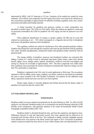 150 parathion
determined by HPLC with UV detection at 315 nm. Variations of the method are needed for some
substrates. The LOD for each compound was 0.05 mg/kg. Recoveries were found to be satisfactory at
this concentration and higher in approximately 50 substrates including vegetables, fruits, nuts, cereals,
processed commodities and feeding materials.
A similar procedure for parathion and paraoxon residues in cereal commodities was
described in another report. The LOD was 0.02 mg/kg. When the method was applied to canola and
its processed commodities the LOD for parathion was 0.02 mg/kg, but that for paraoxon was 0.05
mg/kg.
When additional identification of residues is needed, capillary GC-MS may be used with
selected ion monitoring at m/z = 109, which corresponds to a fragment derived from 4-nitrophenol
and occurs with parathion, paraoxon and 4-nitrophenol.
The regulatory method was tested for interferences from other potential pesticide residues.
Fenthion and chlorpyrifos came through the extraction and clean-up and interfered with the parathion
GLC peak. Similarly phosphamidon, chlorpyrifos-methyl and parathion-methyl interfered with the
paraoxon peak.
The storage stability of parathion, paraoxon and nitrophenol residues was measured after
adding a mixture of 1 mg/kg of each to macerated snap beans, kidney beans, cotton seed, almond
kernels, apples, clover, oranges, plums, spinach, strawberries, sunflower seed and sweet peppers and
storing in a freezer for 24 months at approximately -20°C. The three compounds were stable under
these conditions, but occasionally the amount of paraoxon remaining after long-term storage was less
than 70%, particularly in snap beans.
Parathion is registered in the USA only for aerial application to field crops. The use patterns
reported in 1995 for alfalfa, cotton, maize, sorghum, soya beans, sunflowers and wheat are essentially
the same as those recorded in the 1991 Residue Evaluations. Use patterns for the additional crops
barley, rapeseed or canola and sweet corn have now been reported.
Dietary intake studies in Australia, Belgium and Finland showed that the dietary intake of
parathion was much less than the current ADI.
4.27 PARATHION-METHYL (059)
TOXICOLOGY
Parathion-methyl was last evaluated toxicologically by the Joint Meeting in 1984. An ADI of 0-0.02
mg/kg bw was allocated. Parathion-methyl was re-evaluated by the present Meeting within the CCPR
periodic review programme, with particular attention to the recent Environmental Health Criteria
monograph on parathion-methyl (EHC 145).
Parathion-methyl is absorbed through the skin, and from the respiratory and digestive tracts.
Differences between its oral and intravenous toxicity have been reported and are believed to be
associated with first-pass effects in the liver. The compound is rapidly excreted; negligible amounts
of the labelled dose were present in the blood, tissues and organs at 48 h. Conversion of parathion-
methyl to paraoxon-methyl has been shown to occur within minutes after oral administration to rats.
 