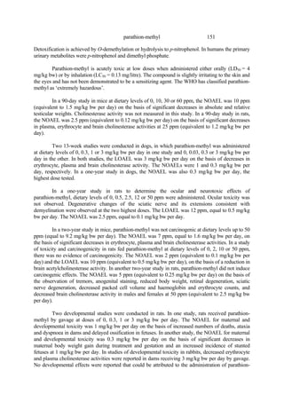 151
parathion-methyl
Detoxification is achieved by O-demethylation or hydrolysis to p-nitrophenol. In humans the primary
urinary metabolites were p-nitrophenol and dimethyl phosphate.
Parathion-methyl is acutely toxic at low doses when administered either orally (LD50 = 4
mg/kg bw) or by inhalation (LC50 = 0.13 mg/litre). The compound is slightly irritating to the skin and
the eyes and has not been demonstrated to be a sensitizing agent. The WHO has classified parathion-
methyl as ‘extremely hazardous’.
In a 90-day study in mice at dietary levels of 0, 10, 30 or 60 ppm, the NOAEL was 10 ppm
(equivalent to 1.5 mg/kg bw per day) on the basis of significant decreases in absolute and relative
testicular weights. Cholinesterase activity was not measured in this study. In a 90-day study in rats,
the NOAEL was 2.5 ppm (equivalent to 0.12 mg/kg bw per day) on the basis of significant decreases
in plasma, erythrocyte and brain cholinesterase activities at 25 ppm (equivalent to 1.2 mg/kg bw per
day).
Two 13-week studies were conducted in dogs, in which parathion-methyl was administered
at dietary levels of 0, 0.3, 1 or 3 mg/kg bw per day in one study and 0, 0.03, 0.3 or 3 mg/kg bw per
day in the other. In both studies, the LOAEL was 3 mg/kg bw per day on the basis of decreases in
erythrocyte, plasma and brain cholinesterase activity. The NOAELs were 1 and 0.3 mg/kg bw per
day, respectively. In a one-year study in dogs, the NOAEL was also 0.3 mg/kg bw per day, the
highest dose tested.
In a one-year study in rats to determine the ocular and neurotoxic effects of
parathion-methyl, dietary levels of 0, 0.5, 2.5, 12 or 50 ppm were administered. Ocular toxicity was
not observed. Degenerative changes of the sciatic nerve and its extensions consistent with
demyelination were observed at the two highest doses. The LOAEL was 12 ppm, equal to 0.5 mg/kg
bw per day. The NOAEL was 2.5 ppm, equal to 0.1 mg/kg bw per day.
In a two-year study in mice, parathion-methyl was not carcinogenic at dietary levels up to 50
ppm (equal to 9.2 mg/kg bw per day). The NOAEL was 7 ppm, equal to 1.6 mg/kg bw per day, on
the basis of significant decreases in erythrocyte, plasma and brain cholinesterase activities. In a study
of toxicity and carcinogenicity in rats fed parathion-methyl at dietary levels of 0, 2, 10 or 50 ppm,
there was no evidence of carcinogenicity. The NOAEL was 2 ppm (equivalent to 0.1 mg/kg bw per
day) and the LOAEL was 10 ppm (equivalent to 0.5 mg/kg bw per day), on the basis of a reduction in
brain acetylcholinesterase activity. In another two-year study in rats, parathion-methyl did not induce
carcinogenic effects. The NOAEL was 5 ppm (equivalent to 0.25 mg/kg bw per day) on the basis of
the observation of tremors, anogenital staining, reduced body weight, retinal degeneration, sciatic
nerve degeneration, decreased packed cell volume and haemoglobin and erythrocyte counts, and
decreased brain cholinesterase activity in males and females at 50 ppm (equivalent to 2.5 mg/kg bw
per day).
Two developmental studies were conducted in rats. In one study, rats received parathion-
methyl by gavage at doses of 0, 0.3, 1 or 3 mg/kg bw per day. The NOAEL for maternal and
developmental toxicity was 1 mg/kg bw per day on the basis of increased numbers of deaths, ataxia
and dyspnoea in dams and delayed ossification in fetuses. In another study, the NOAEL for maternal
and developmental toxicity was 0.3 mg/kg bw per day on the basis of significant decreases in
maternal body weight gain during treatment and gestation and an increased incidence of stunted
fetuses at 1 mg/kg bw per day. In studies of developmental toxicity in rabbits, decreased erythrocyte
and plasma cholinesterase activities were reported in dams receiving 3 mg/kg bw per day by gavage.
No developmental effects were reported that could be attributed to the administration of parathion-
 