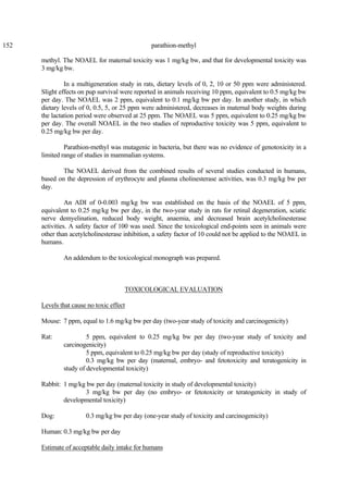 152 parathion-methyl
methyl. The NOAEL for maternal toxicity was 1 mg/kg bw, and that for developmental toxicity was
3 mg/kg bw.
In a multigeneration study in rats, dietary levels of 0, 2, 10 or 50 ppm were administered.
Slight effects on pup survival were reported in animals receiving 10 ppm, equivalent to 0.5 mg/kg bw
per day. The NOAEL was 2 ppm, equivalent to 0.1 mg/kg bw per day. In another study, in which
dietary levels of 0, 0.5, 5, or 25 ppm were administered, decreases in maternal body weights during
the lactation period were observed at 25 ppm. The NOAEL was 5 ppm, equivalent to 0.25 mg/kg bw
per day. The overall NOAEL in the two studies of reproductive toxicity was 5 ppm, equivalent to
0.25 mg/kg bw per day.
Parathion-methyl was mutagenic in bacteria, but there was no evidence of genotoxicity in a
limited range of studies in mammalian systems.
The NOAEL derived from the combined results of several studies conducted in humans,
based on the depression of erythrocyte and plasma cholinesterase activities, was 0.3 mg/kg bw per
day.
An ADI of 0-0.003 mg/kg bw was established on the basis of the NOAEL of 5 ppm,
equivalent to 0.25 mg/kg bw per day, in the two-year study in rats for retinal degeneration, sciatic
nerve demyelination, reduced body weight, anaemia, and decreased brain acetylcholinesterase
activities. A safety factor of 100 was used. Since the toxicological end-points seen in animals were
other than acetylcholinesterase inhibition, a safety factor of 10 could not be applied to the NOAEL in
humans.
An addendum to the toxicological monograph was prepared.
TOXICOLOGICAL EVALUATION
Levels that cause no toxic effect
Mouse: 7 ppm, equal to 1.6 mg/kg bw per day (two-year study of toxicity and carcinogenicity)
Rat: 5 ppm, equivalent to 0.25 mg/kg bw per day (two-year study of toxicity and
carcinogenicity)
5 ppm, equivalent to 0.25 mg/kg bw per day (study of reproductive toxicity)
0.3 mg/kg bw per day (maternal, embryo- and fetotoxicity and teratogenicity in
study of developmental toxicity)
Rabbit: 1 mg/kg bw per day (maternal toxicity in study of developmental toxicity)
3 mg/kg bw per day (no embryo- or fetotoxicity or teratogenicity in study of
developmental toxicity)
Dog: 0.3 mg/kg bw per day (one-year study of toxicity and carcinogenicity)
Human: 0.3 mg/kg bw per day
Estimate of acceptable daily intake for humans
 