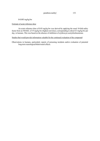 153
parathion-methyl
0-0.003 mg/kg bw
Estimate of acute reference dose
An acute reference dose of 0.03 mg/kg bw was derived by applying the usual 10-fold safety
factor from an NOAEL of 19 mg/kg bw (highest oral dose), corresponding to about 0.3 mg/kg bw per
day, in humans. This was based on the absence of inhibition of erythrocyte acetylcholinesterase.
Studies that would provide information valuable for the continued evaluation of the compound
Observations in humans, particularly reports of poisoning incidents and/or evaluation of potential
long-term neurological/behavioural effects.
 
