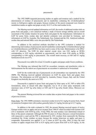 155
penconazole
The 1992 JMPR requested processing studies on apples and tomatoes and a method for the
determination of residues of penconazole and its metabolites containing the 2,4-dichlorophenyl
moiety in field-grown apples and grapes, because residues of the parent compound were found in
metabolism studies on apples and grapes at only 10-15 % of the total residue levels.
The Meeting received updated information on GAP, the results of additional residue trials on
pome fruits and grapes, a new analytical method, a study of freezer storage stability and an overall
assessment of the residue situation for pome fruits and grapes by the manufacturer. Information on
GAP for pome fruits, residue data and detailed comments were provided by Germany, and
information on GAP by Australia, The Netherlands, New Zealand and the UK. Analytical methods,
residue data and national MRLs were also provided by The Netherlands.
In addition to the analytical methods described in the 1992 evaluation a method for
determining total residues of penconazole and all metabolites containing the 2,4-dichlorobenzyl group
as 2,4-dichlorobenzoic acid (DCBA) has been used in some of the trials. Determination is by HPLC
with UV detection. The LOD for plant material except straw was 0.02 mg/kg as DCBA
corresponding to 0.03 mg/kg calculated as penconazole, and for straw 0.04 mg/kg as DCBA
corresponding to 0.06 mg/kg as penconazole. The overall mean recovery at 0.06 and 0.3 mg/kg
fortification levels was 67%.
Penconazole was stable for at least 16 months in apples and grapes under frozen conditions.
The Meeting was informed that GAP for cucumbers, tomatoes and strawberries refers to
field treatments but the indoor use of penconazole on cucumbers is authorized in Switzerland.
GAP for the world-wide use of penconazole on all commodities was reported by the 1992
JMPR. The Meeting received updated information on GAP for pome fruits and grapes from
Germany. The information on GAP provided by Australia, France, Greece, Italy and the United
Kingdom was basically the same as in 1992.
Penconazole is applied to pome fruits and grapes by foliar spray as EC, WP or tablet (TP)
formulations, alone or mixed with other fungicides. Up to 10 or more spray treatments with
maximum rates of 0.07 kg ai/ha (Italy) or 0.09 and 0.15 kg ai/ha (South Africa, Morocco) are
allowed.
The present Meeting reviewed the new residue data on pome fruits and grapes in the context
of previous reviews.
Pome fruits. The 1992 JMPR estimated a maximum residue level of 0.2 mg/kg for pome fruits, based
on numerous European trials with residues generally below 0.1 mg/kg, but also up to 0.17 mg/kg.
In addition to the trials evaluated in 1992, the present Meeting received reports of twelve
German residue trials on apples and seven on pears from 1986-87 which accorded with German GAP
(10-12 treatments with 0.038 kg ai/ha, 14-day PHI), but total residues were determined instead of
those of the parent compound. Although the PHI for pears is 28 days (because a mixed formulation
with mancozeb is used and the PHI is determined by ETU residues from mancozeb) the Meeting
considered the 14-day residues on pears because the residue behaviour on apples and pears is
comparable. Penconazole was applied 11 or 12 times at 0.037 kg ai/ha. After 14 days the total
residues in apples ranged from 0.05 to 0.35 mg/kg and in pears from 0.05 to 0.29 mg/kg. As the
 