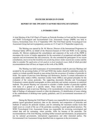 1
PESTICIDE RESIDUES IN FOOD
REPORT OF THE 1995 JOINT FAO/WHO MEETING OF EXPERTS
1. INTRODUCTION
A Joint Meeting of the FAO Panel of Experts on Pesticide Residues in Food and the Environment
and WHO Toxicological and Environmental Core Assessment Groups (JMPR) was held in
Geneva, Switzerland, from 18 to 27 September 1995. The FAO Panel and the Toxicological Core
Assessment Group had met in preparatory sessions on 13-15 and 14-15 September respectively.
The Meeting was opened by Dr. M. Mercier, Director of the International Programme on
Chemical Safety (IPCS), on behalf of the Directors-General of FAO and WHO. In his opening
remarks, Dr. Mercier emphasized the consolidation and expansion of the work of the JMPR to
encompass the review of studies appropriate for the assessment of occupational and public health
exposure and environmental fate and ecotoxicity. He also reminded the participants of two recent
consultations, one to revise the Guidelines for predicting dietary intake of pesticide residues and the
other to consider The application of risk analysis to food standards issues, both of which provided
recommendations that will have an impact on the work of the JMPR.
The Meeting was held in pursuance of recommendations made by previous Meetings and
accepted by the governing bodies of FAO and WHO that studies should be undertaken jointly by
experts to evaluate possible hazards to man arising from the occurrence of residues of pesticides in
foods. The reports of previous Joint Meetings (see References, Section 7) contain information on
acceptable daily intakes (ADIs), maximum residue limits (MRLs) and general principles for the
evaluation of the various pesticides. The supporting documents (Residue and Toxicological
Evaluations) contain detailed monographs on these pesticides and include comments on analytical
methods. The present Meeting was convened to consider a further number of pesticides together
with items of a general or a specific nature. These include (1) items for clarification of
recommendations made at previous Meetings or for reconsideration of previous evaluations in the
light of findings of subsequent research or other developments, (2) identification of issues relating
to the establishment of drinking-water quality guidelines, and (3) environmental assessments of 5
pesticides.
During the Meeting the FAO Panel of Experts was responsible for reviewing pesticide use
patterns (good agricultural practices), data on the chemistry and composition of pesticides and
methods of analysis for pesticide residues, and for estimating the maximum residue levels that
might occur as a result of the use of the pesticides according to good agricultural practices. The
WHO Toxicological Core Assessment Group was responsible for reviewing toxicological and
related data and for estimating, where possible, ADIs for humans of the pesticides. The
recommendations of the Joint Meeting, including further research and information, are proposed for
use by national governments, international organizations and other interested parties. The
Environmental Core Assessment Group identified risks to organisms in the environment.
 