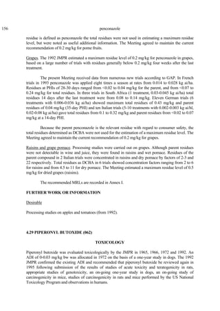 156 penconazole
residue is defined as penconazole the total residues were not used in estimating a maximum residue
level, but were noted as useful additional information. The Meeting agreed to maintain the current
recommendation of 0.2 mg/kg for pome fruits.
Grapes. The 1992 JMPR estimated a maximum residue level of 0.2 mg/kg for penconazole in grapes,
based on a large number of trials with residues generally below 0.2 mg/kg four weeks after the last
treatment.
The present Meeting received data from numerous new trials according to GAP. In French
trials in 1993 penconazole was applied eight times a season at rates from 0.014 to 0.028 kg ai/ha.
Residues at PHIs of 28-30 days ranged from <0.02 to 0.04 mg/kg for the parent, and from <0.07 to
0.24 mg/kg for total residues. In three trials in South Africa (1 treatment, 0.03-0.045 kg ai/ha) total
residues 14 days after the last treatment were from 0.08 to 0.14 mg/kg. Eleven German trials (6
treatments with 0.006-0.036 kg ai/ha) showed maximum total residues of 0.43 mg/kg and parent
residues of 0.04 mg/kg (35-day PHI) and ten Italian trials (5-10 treatments with 0.002-0.003 kg ai/hl,
0.02-0.08 kg ai/ha) gave total residues from 0.1 to 0.32 mg/kg and parent residues from <0.02 to 0.07
mg/kg at a 14-day PHI.
Because the parent penconazole is the relevant residue with regard to consumer safety, the
total residues determined as DCBA were not used for the estimation of a maximum residue level. The
Meeting agreed to maintain the current recommendation of 0.2 mg/kg for grapes.
Raisins and grape pomace. Processing studies were carried out on grapes. Although parent residues
were not detectable in wine and juice, they were found in raisins and wet pomace. Residues of the
parent compound in 2 Italian trials were concentrated in raisins and dry pomace by factors of 2-3 and
22 respectively. Total residues as DCBA in 6 trials showed concentration factors ranging from 2 to 6
for raisins and from 4.5 to 11 for dry pomace. The Meeting estimated a maximum residue level of 0.5
mg/kg for dried grapes (raisins).
The recommended MRLs are recorded in Annex I.
FURTHER WORK OR INFORMATION
Desirable
Processing studies on apples and tomatoes (from 1992).
4.29 PIPERONYL BUTOXIDE (062)
TOXICOLOGY
Piperonyl butoxide was evaluated toxicologically by the JMPR in 1965, 1966, 1972 and 1992. An
ADI of 0-0.03 mg/kg bw was allocated in 1972 on the basis of a one-year study in dogs. The 1992
JMPR confirmed the existing ADI and recommended that piperonyl butoxide be reviewed again in
1995 following submission of the results of studies of acute toxicity and teratogenicity in rats,
appropriate studies of genotoxicity, an on-going one-year study in dogs, an on-going study of
carcinogenicity in mice, studies of carcinogenicity in rats and mice performed by the US National
Toxicology Program and observations in humans.
 